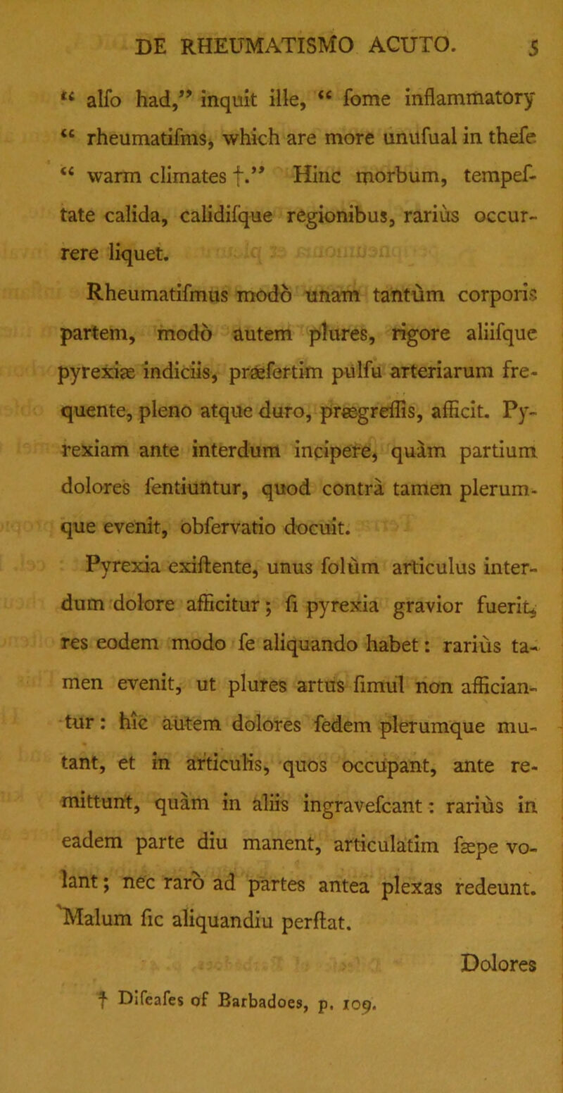 14 alfo had,” inquit ille, <e fome infiammatory “ rheumatifms, which are more unufual in thefe t( warm climates f.” Hinc morbum, tempef- tate calida, calidifque regionibus, rarius occur- rere liquet. Rheumatifmus modo unam tantum corporis partem, modo autem plures, rigore aliifquc pyrexias indiciis, praefertim pulfu arteriarum fre- quente, pleno atque duro, prsegreffis, afficit. Py- rexiam ante interdum incipere, quam partium dolores fentiuntur, quod contra tamen plerum- que evenit, obfervatio docuit. Pyrexia exiflente, unus folum articulus inter- dum dolore afficitur; fi pyrexia gravior fuerit, res eodem modo fe aliquando habet: rarius ta- men evenit, ut plures artus fimul non affician- tur : hic autem dolores fedem plerumque mu- tant, et in articulis, quos occupant, ante re- mittunt, quam in aliis ingravefcant: rarius in eadem parte diu manent, articulatim fepe vo- lant ; nec raro ad partes antea plexas redeunt. Malum fic aliquandiu perflat. Dolores