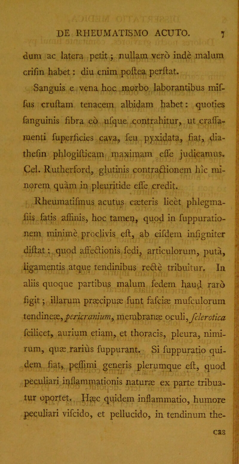 dum ac latera petit; nullam vero inde malum crifin habet: diu enim pofiea perflat. Sanguis e vena hoc morbo laborantibus mif- fus cruflam tenacem albidam habet: quoties fanguinis fibra eo ufque contrahitur, ut crafla- menti fuperficies cava, feu pyxidata, fiat, dia- thefin phlogiflicam maximam efle judicamus. Cei. Rutherford, glutinis contradionem hic mi- norem quam in pleuritide effe credit. Rheumatifmus acutus caeteris licet phlegma- fiis fatis affinis, hoc tamen, quod in fuppuratio- nem minime proclivis eft, ab eifdem infigniter diflat: quod aftedionis fedi, articulorum, puta, ligamentis atque tendinibus rede tribuitur. In aliis quoque partibus malum fedem haud, raro figit; illarum praecipuae funt fafciae mufculorum tendineaz,pericra?iiwn, membranae ocuYi^fclerotica fcilicet, aurium etiam, et thoracis, pleura, nimi- rum, quae rarius fuppurant. Si fuppuratio qui- dem fiat, peffimi generis plerumque eft, quod peculiari inflammationis naturae ex parte tribua- tur oportet. Haec quidem inflammatio, humore peculiari vifcido, et pellucido, in tendinum the- cas