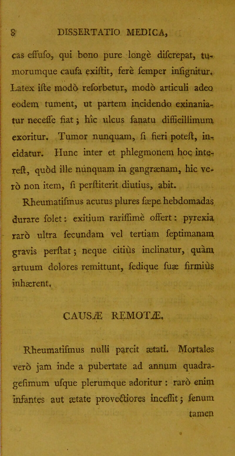 cas effufo, qui bono pure longe difcrepat, tu- morumque caufa exiflit, fere femper infignitur. Latex ifte modo reforbetur, modo articuli adeo eodem tument, ut partem incidendo exinania- tur neceffe fiat; hic ulcus fanatu difficillimum exoritur. Tumor nunquam, fi fieri potefl, in-, eidatur. Hunc inter et phlegmonem hoc inte- reft, quod ille nunquam in gangraenam, hic ve- ro non item, fi perftiterit diutius, abit. Rheumatifmus acutus plures faepe hebdomadas durare folet: exitium rariffime offert: pyrexia raro ultra fecundam vel tertiam feptimanam gravis perflat; neque citius inclinatur, quam artuum dolores remittunt, fedique fuae firmius inhaerent, CAUS/E REMOTiE. V Rheumatifmus nulli parcit aetati. Mortales vero jam inde a pubertate ad annum quadra- gefimum ufque plerumque adoritur : raro enim infantes aut aetate provectiores inceffit; fenum tamen