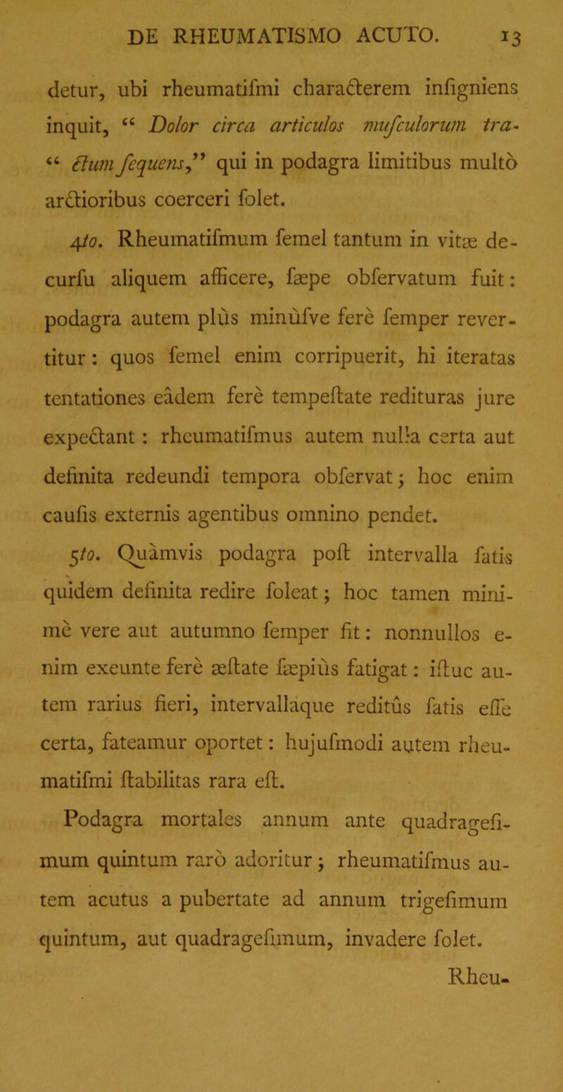 detur, ubi rheumatifmi chara&erem infigniens inquit, <c Dolor circa articulos mufculorum tra- « ftiun fequens” qui in podagra limitibus multo ar&ioribus coerceri folet. 4to. Rheumatifmum femel tantum in vitae de- curfu aliquem afficere, faepe obfervatum fuit: podagra autem plus minufve fere femper rever- titur : quos femel enim corripuerit, hi iteratas tentationes eadem fere tempeflate redituras jure expe&ant: rhcumatifmus autem nulla certa aut definita redeundi tempora obfervat; hoc enim caufis externis agentibus omnino pendet. 5/0. Quamvis podagra pofl intervalla fatis quidem definita redire foleat; hoc tamen mini- me vere aut autumno femper fit: nonnullos e- nim exeunte fere aeflate fepius fatigat: ifluc au- tem rarius fieri, intervallaque reditus fatis efle certa, fateamur oportet: hujufmodi autem rheu- matifmi flabilitas rara eft. Podagra mortales annum ante quadragefi- mum quintum raro adoritur; rheumatifmus au- tem acutus a pubertate ad annum trigefimum quintum, aut quadragefimum, invadere folet. Rheu-