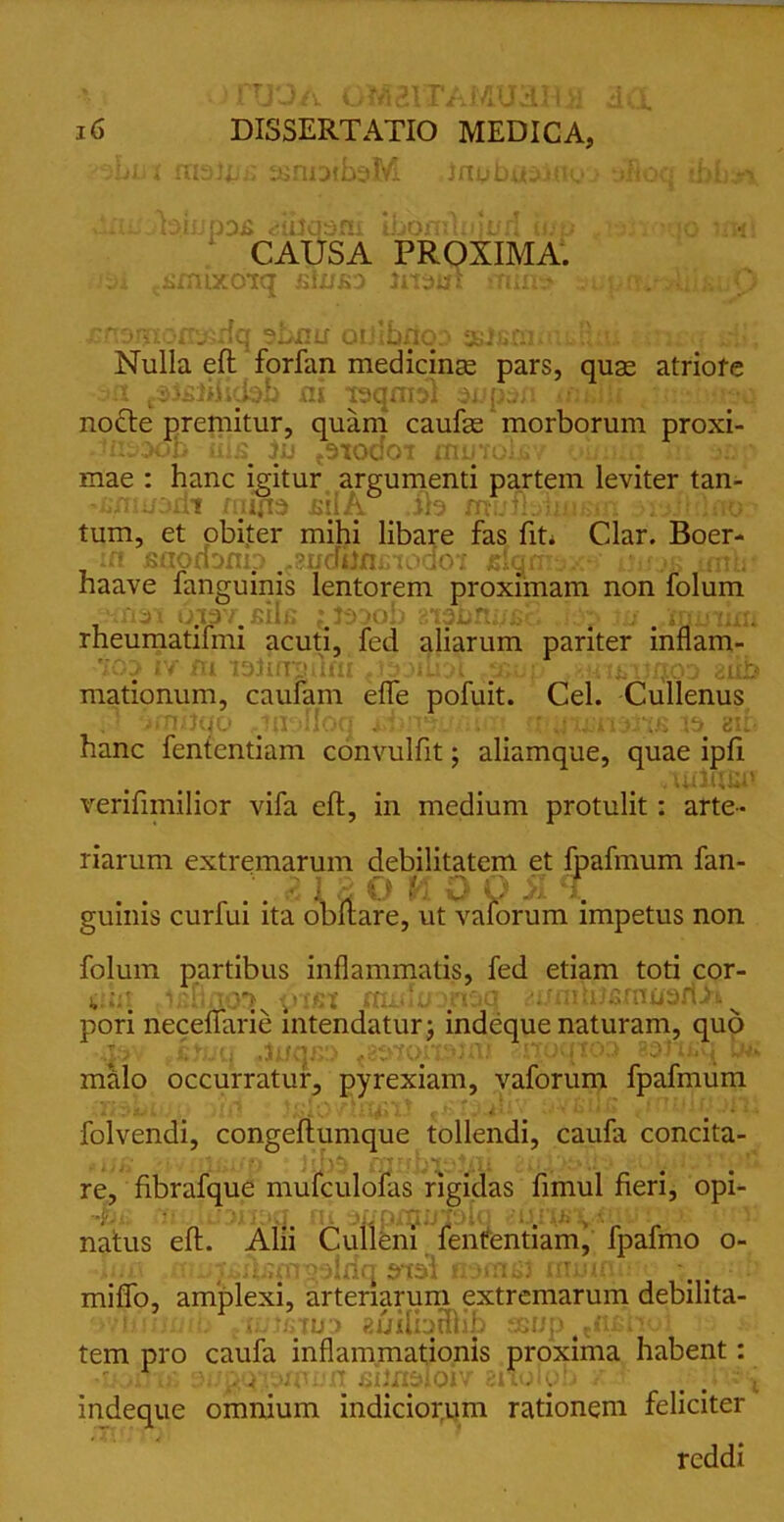 ■ -■ 1 fXJ-JA OM21 EAMUiilUi d(X 16 DISSERTATIO MEDICA, ihut fnaij.ssnoibsM ■ inubusmo ilio:; ;bUn. dflbotejnpDJi «dtfqsni Ibornlniurf iwp -lairoqo irwl CAUSA PROXIMA. umixoiq jftinsa ima\ ouitr . O /■ ' . .r.; :iq ?Snu‘ oi'lbjfiqj ft. Nulla eft forfan medicinas pars, quae atriofe .i-sfii.Ub ai isqmsl supcm uuJfi nocte premitur, quam caufae morborum proxi- :Oob lils in t9todoT mutolsv oi/ii q mae : hanc igitur argumenti partem leviter tan- 'Unujzdt tutps £ilA. _ .iis mufibiumi; tum, et obiter mihi libare fas fit* Clar. Boer- in jsopnDnip .^udiimnoaoi jsiqmsx^ unas imh? haave fangumis lentorem proximam non folum tui ojp'i,/>Hn ;#Jssob 'iiabnnfici .iop ju #,inmixti rheumatifmi acuti, fed aliarum pariter inflam- -joj iv m tsiirrsQni f>9&np ,8iii£Uxjoa aiib mationum, caufam effe pofuit. Cei. Cullenus ^nrjiu.' m ; 1 o;i . . * x::n jr;E sii hanc fententiam convulfit; aliamque, quae ipfl verifimilior vifa eft, in medium protulit: arte- riarum extremarum debilitatem et fpafmum fan- r' O V). O Q A T. guinis curfui ita obftare, ut vaforum impetus non folum partibus inflammatis, fed etiam toti cor- jiht .icflno^ pusi miduomq auniliisrauarlA^ pori neceflarie intendatur j indeque naturam, quo q .inqir) inoqioq astuiq tu» malo occurratur, pyrexiam, vaforum fpafmum . folvendi, congeftumque tollendi, caufa concita- * i J f | rfT Ff i • ^ • i • re, fibrafque mufculofas rigidas fimul fieri, opi- '•yji nt ij■ natus eft. Alii Culleni fententiam, fpafmo o- k izt-d miflo, amplexi, arteriarum extremarum debilita- nnuuib fiinawo fiijiliaHlib sewp #tn.£hoi tem pro caufa inflammationis proxima habent: ■i jitip 9i/pq\wui.’n sitosdoiv anolob z f p v j indeque omnium indiciorum rationem feliciter reddi