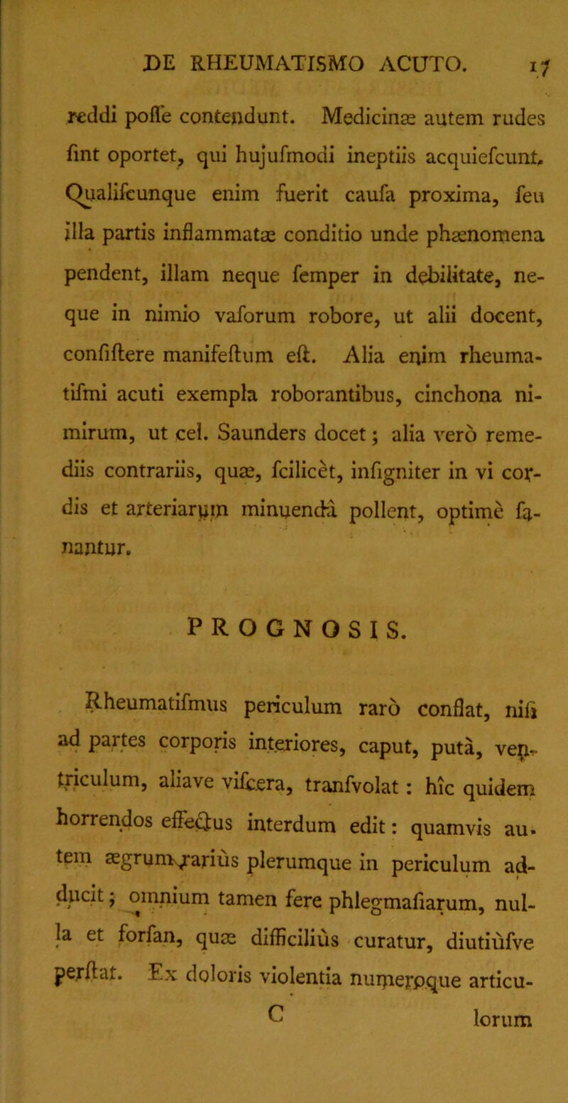 reddi polle contendunt. Medicinae autem rudes fint oportet, qui hujufmodi ineptiis acquiefcunt, Qualifcunque enim fuerit caufa proxima, feu illa partis inflammatae conditio unde phaenomena pendent, illam neque femper in debilitate, ne- que in nimio vaforum robore, ut alii docent, confidere manifeftum eft. Alia enim rheurna- tifmi acuti exempla roborantibus, cinchona ni- mirum, ut cei. Saunders docet; alia vero reme- diis contrariis, quae, fcilicet, infigniter in vi cor- dis et arteriarum minuenda pollent, optime fa- nantur. PROGNOSIS. Rheumatifmus periculum raro conflat, nili ad partes corporis interiores, caput, puta, ven- triculum, aliave vilbera, tranfvolat: hic quidem horrendos effectus interdum edit: quamvis au. tem aegrum/arius plerumque in periculum ad- ducit ; omnium tamen fere phlegmaliarum, nul- la et forfan, quae difficilius curatur, diutiufve perflat. Ex doloris violentia numerpque articu- C lorum