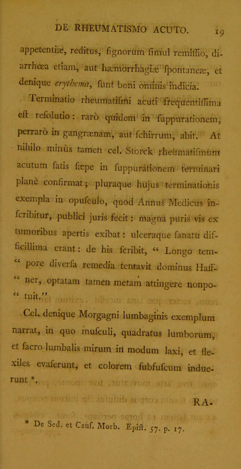 appetentiae, reditus, lignorum fimul rcmiffio, di- anhcea etiam, aut haemorrhagiae fpontaneae, et denique erythema, funt boni ominis indicia. Tei minatio rheumatifmi acuti frequenti/lima efl refolutio: raro quidem in fuppurationem, perraro in gangraenam, aut fchirrum, abit. At nihilo minus tamen cel. Storck rheiimatifmurn acutum fatis fepe in fuppurationem terminari plane confirmat; pluraque hujus terminationis exempla in opufculo, quod Annus Medicus in- feribitur, publici juris fecit: magna puris vis ex tumoribus apertis exibat: ulceraque fanatu dif- ficillima erant: de his feribit, cc Longo tem- pore diverfa remedia tentavit dominus IialF- ner, optatam tamen metam attingere nonpo- “ tuit.” Cel. denique Morgagni lumbaginis exemplum narrat, in quo mufculi, quadratus lumborum, et facro lumbalis mirum in modum laxi, et fle- xiles evaferunt, et colorem fubfufcum indue- runt #. RA. * De Sed. et Cauf. Morb. Epifi. 57. p. ,7.