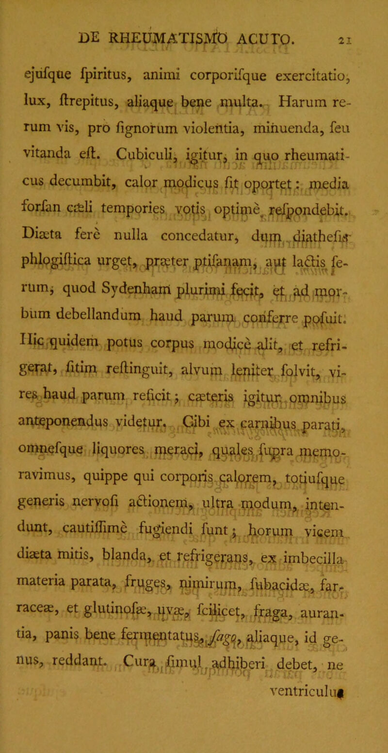 ejufque fpiritus, animi corporifque exercitatio, lux, ftrepitus, aliaque bene multa. Harum re- rum vis, pro lignorum violentia, minuenda, feu vitanda eft. Cubiculi, igitur, in quo rheumati- cus decumbit, calor modicus fit oportet: media forfan caeli tempories votis optime„ refpondebit. Diaeta fere nulla concedatur, dum djathefrr phlogiftica urget, praeter ptifanam, aut la£Hs fe- rum, quod Sydenham plurimi fecit, et ad mor- bum debellandum haud parum conferre pofuit: Ilie quidem potus corpus modice alit, et refri- gerat, fitim reftinguit, alvum leniter folvit, vi- res haud parum reficit; caeteris igitur, omnibus anteponendus videtur. Cibi ex carnibus parati, omnefque liquores meraci, quales lupra memo- ravimus, quippe qui corporis calorem, totiufque generis nervofi a&ionem, ultra modum, inten- dunt, cautiflime fugiendi funt j horum vicem diaeta mitis, blanda, et refrigerans, ex imbecilla materia parata, fruges, nimirum, fubacidae, ffr> racete, et glutinofa:, uvae, fcilicet, fraga, auran- tia, panis bene fermentatu^/^ aliaque, id ge- nus, reddant. Cur^ iimul, adhiberi debet, ne ventricului