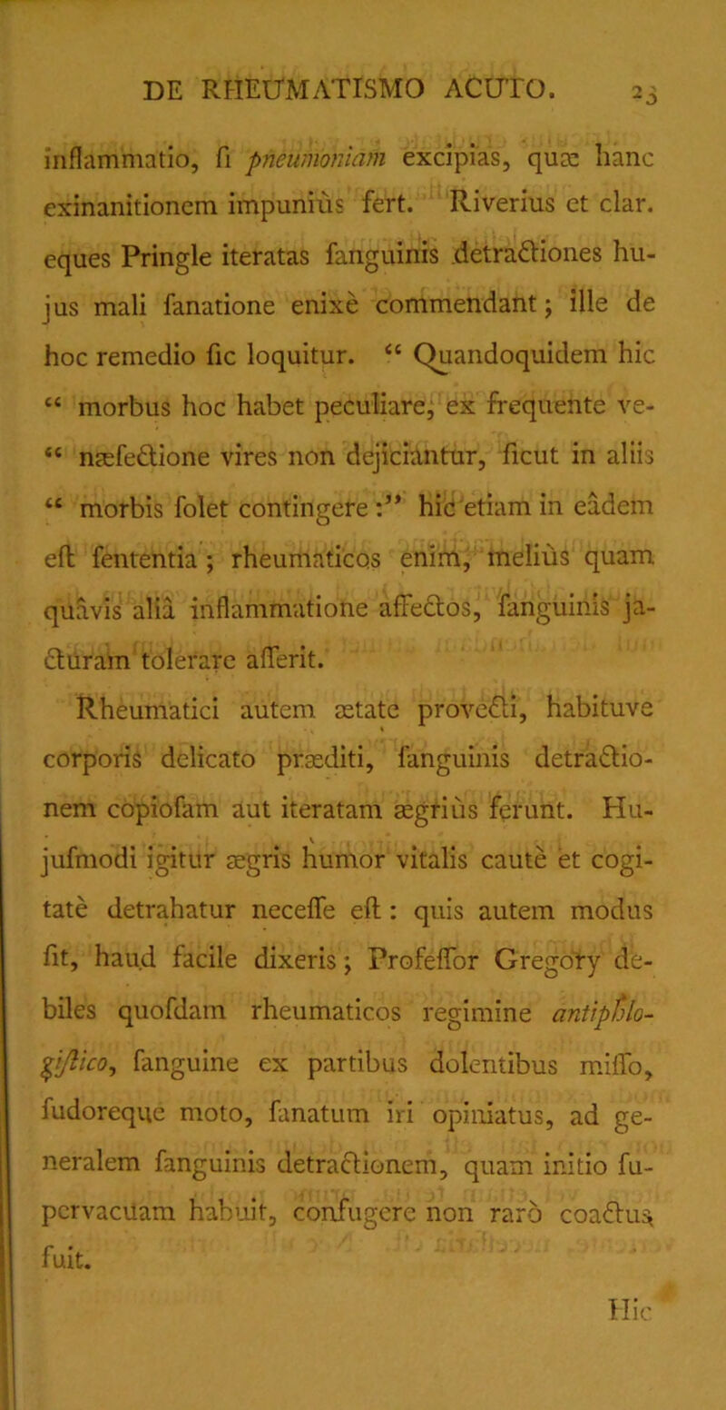 inflammatio, fi pneumoniam excipias, quas hanc exinanitionem impunius fert. Riverius et clar. eques Pringle iteratas fanguinis detraCtiones hu- jus mali fanatione enixe commendant; ille de hoc remedio fic loquitur. “ (Quandoquidem hic cc morbus hoc habet peculiare, ex frequente ve- “ mefeCtione vires non dejiciantur, ficut in aliis <c morbis folet contingere hic etiam in eadem eft fententia ; rheumaticos enim, melius quam quavis alia inflammatione affectos, fanguinis ja- cturam tolerare afferit. Rheumatici autem, astate proveCti, habituve corporis delicato prsediti, fanguinis detraCtio- nem copiofam aut iteratam aegrius ferunt. TIu- jufmodi igitur asgris humor vitalis caute et cogi- tate detrahatur neceffe eft: quis autem modus fit, haud facile dixeris; Profeffor Gregory de- biles quofdam rheumaticos regimine antipfolo- gi/lico, fanguine ex partibus dolentibus miffo, fudoreque moto, fanatum iri opiniatus, ad ge- neralem fanguinis detractionem, quam initio fu- pcrvacUam habuit, confugere non raro coaCtu^ fuit. Hic