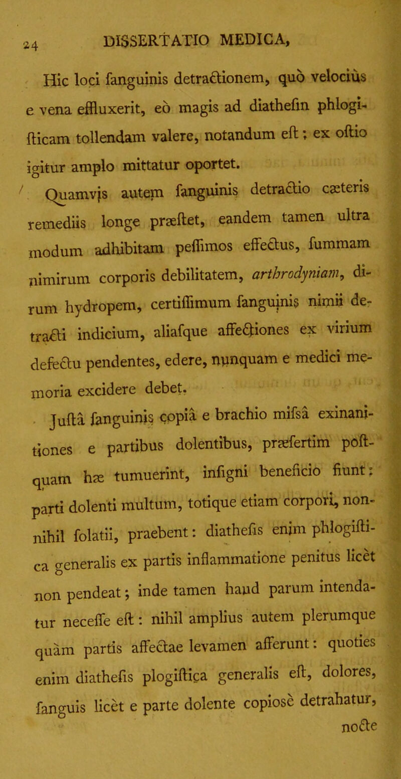 Hic loci fanguinis detradUonem, quo velocius e vena effluxerit, eo magis ad diathefm phlogi- Ricam tollendam valere, notandum eft; ex oftio igitur amplo mittatur oportet. Quamvjs autem fanguinis detractio caeteris remediis longe praeftet, eandem tamen ultra modum adhibitam peffimos effettus, fummam nimirum corporis debilitatem, arthrodyniam, di- rum hydropem, certiffimum fangupis nimii de- traHi indicium, aliafque affectiones ex virium defedtu pendentes, edere, nunquam e medici me- moria excidere debet. Jufta fanguinis copia e brachio mifsa exinani- tiones e partibus dolentibus, praffertim poft- quam hte tumuerint, infigni beneficio fiunt: parti dolenti multum, totique etiam corpori, non- nihil folatii, praebent: diathefis enim phlogifti- ca generalis ex partis inflammatione penitus licet non pendeat; inde tamen haud parum intenda- tur neceffe eft: nihil amplius autem plerumque quam partis affectae levamen afferunt: quoties enim diathefis plogiftica generalis eft, dolores, fanguis licet e parte dolente copiose detrahatur, nodte
