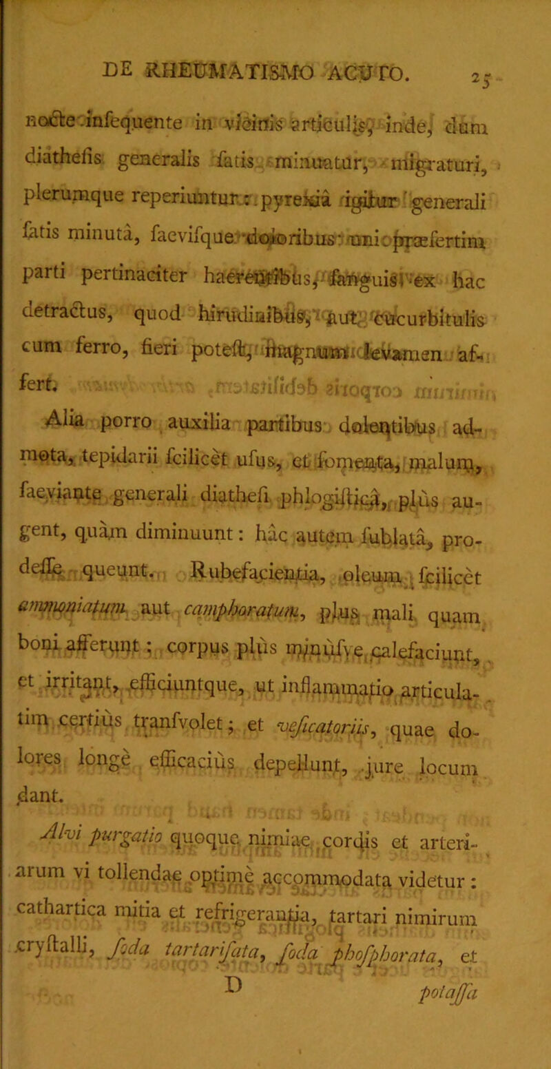 no&e .infequente in vicinis articulis;, inde, dum diathelis generalis fatis minuatur, niigiaturi, plerumque reperiuntur:. pyrexia. igifur generali fatis minuta, faevifque doloribus-'tinicpraefertini parti pertinaciter haereptibtisj fanguis , ;ex hac detractus, quod hirudinibus^ aut, 'Cucurbitulis cum ferro, fieri poteffe, iiiagnunv levamen af~ fevb kwor$ ziiaqtoa mmkwif Alia porro auxilia partibus doleqtibus ad- mota, tepidarii lcilicet ufus, et fomenta, malurq, faeyiante generali diathefi phlogilUe**,. plus au- gent, quam diminuunt: hac autem fublata, pro- ri efle queunt. Rubefacientia, oleum . fciiicet anmmiatum aut campharatum, pl.us mali quam boni afferunt; corpus plus m/nuf\ e calefaciunt, et irritant, efficiuntque, ut inflammatio articula- tim ccifius tranfvolet; et veficatoriis, quae do- lores longe efficacius depellunt, ..jure locum ,dant. Alvi purgatio quoque nimiae cortes et arteri- arum vi tollendae optime accommodata videtur : cathartica mitia et refri^eranjja, tartari nimirum cryftalli, foda tartanfatci, foda phofphorata, e.t ^ JIJ Z/J UjTJ . pol afa