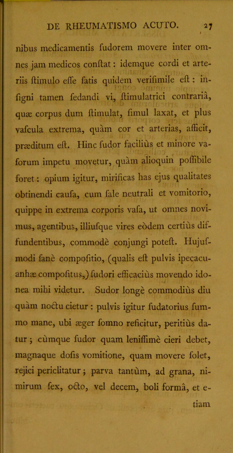 nibus medicamentis fudorem movere inter om- nes jam medicos conflat: idemque cordi et arte- riis flimulo effis fatis quidem verifimile efl: in- figni tamen fedandi vi, flimulatrici contraria, quas corpus dum flimulat, fimul laxat, et plus vafcula extrema, quam cor et arterias, afficit, praeditum efl. Hinc fudor facilius et minore va- forum impetu movetur, quam alioquin poffibile foret: opium igitur, mirificas has ejus qualitates obtinendi caufa, cum fale neutrali et vomitorio, quippe in extrema corporis vafa, ut omnes novi- mus, agentibus, illiufque vires eodem certius dif- fundentibus, commode conjungi potefl. Hujuf- modi fane compofitio, (qualis efl pulvis ipecacu- anhas compofitus,) fudori efficacius movendo ido- nea mihi videtur. Sudor longe commodius diu quam noctu cietur: pulvis igitur fudatorius fum- mo mane, ubi asger fomno reficitur, peritius da- tur ; cumque fudor quam leniffime cieri debet, magnaque dofis vomitione, quam movere folet, rejici periclitatur; parva tantum, ad grana, ni- mirum fex, octo, vel decem, boli forma, et e- tiam