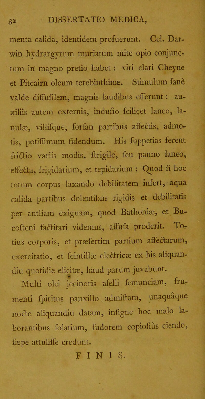 menta calida, identidem profuerunt. Cei. Dar- win hydrargyrum muriatum mite opio conjunc- tum in magno pretio habet: viri clari Cheyne et Pitcairn oleum terebinthinas. Stimulum fane valde diffufilem, magnis laudibus efferunt: au- xiliis autem externis, indufio fciliqet laneo, la- nulae, villifque, forfan partibus affeCtis, admo- tis, potiffimum fidendum. His fuppetias ferent frictio variis modis, ftrigile, feu panno laneo, effeCta, frigidarium, et tepidarium : Quod fi hoc totum corpus laxando debilitatem infert, aqua calida partibus dolentibus rigidis et debilitatis per antliam exiguam, quod Bathoniae, et Bu- cofteni faCtitari videmus, affufa proderit. To- tius corporis, et prsefertim partium affectarum, exercitatio, et fcintillae eleCtricae ex his aliquan- diu quotidie elicitas, haud parum juvabunt. Multi olei jecinoris afelli femunciam, fru- menti fpiritus pauxillo admiftam, unaquaque nocte aliquandiu datam, infigne hoc malo la- borantibus folatium, fudorem copiofius ciendo, faspe attuliffe credunt. FINIS.