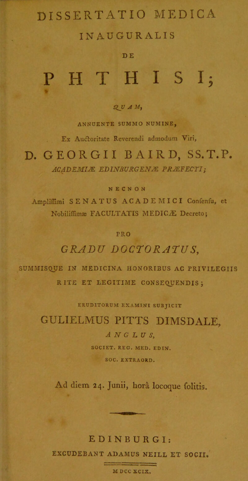 INAUGURALIS D E PHTHISI; QJJ A M, ANNUENTE SUMMO NUMINE, Ex Auctoritate Reverendi admodum Viri, D. GEORGII BAIRD, SS.T.P. ACADEMIA EDINSURGENM PRAEFECTI i N E C N O N Ampliffimi SENATUS ACADEMICI Confenfu, et Nobiliffimas FACULTATIS MEDICiE Decreto; PRO GRADU DOCTORATUS, SUMMISQUE IN MEDICINA HONORIBUS AC PRIVILEGIIS RITE ET LEGITIME CONSEQUENDIS; ERUDITORUM EXAMINI SUBJICIT GULIELMUS PITTS DIMSDALE, A N G L U S, SOCIET. REG. MED. EDIN. SOC. EXTRAORD. Ad diem 24. Junii, hora locoque folitis. E D I N B U R G I: EXCUDEBANT ADAMUS NEILL ET SOCII. M DCC XCIX.