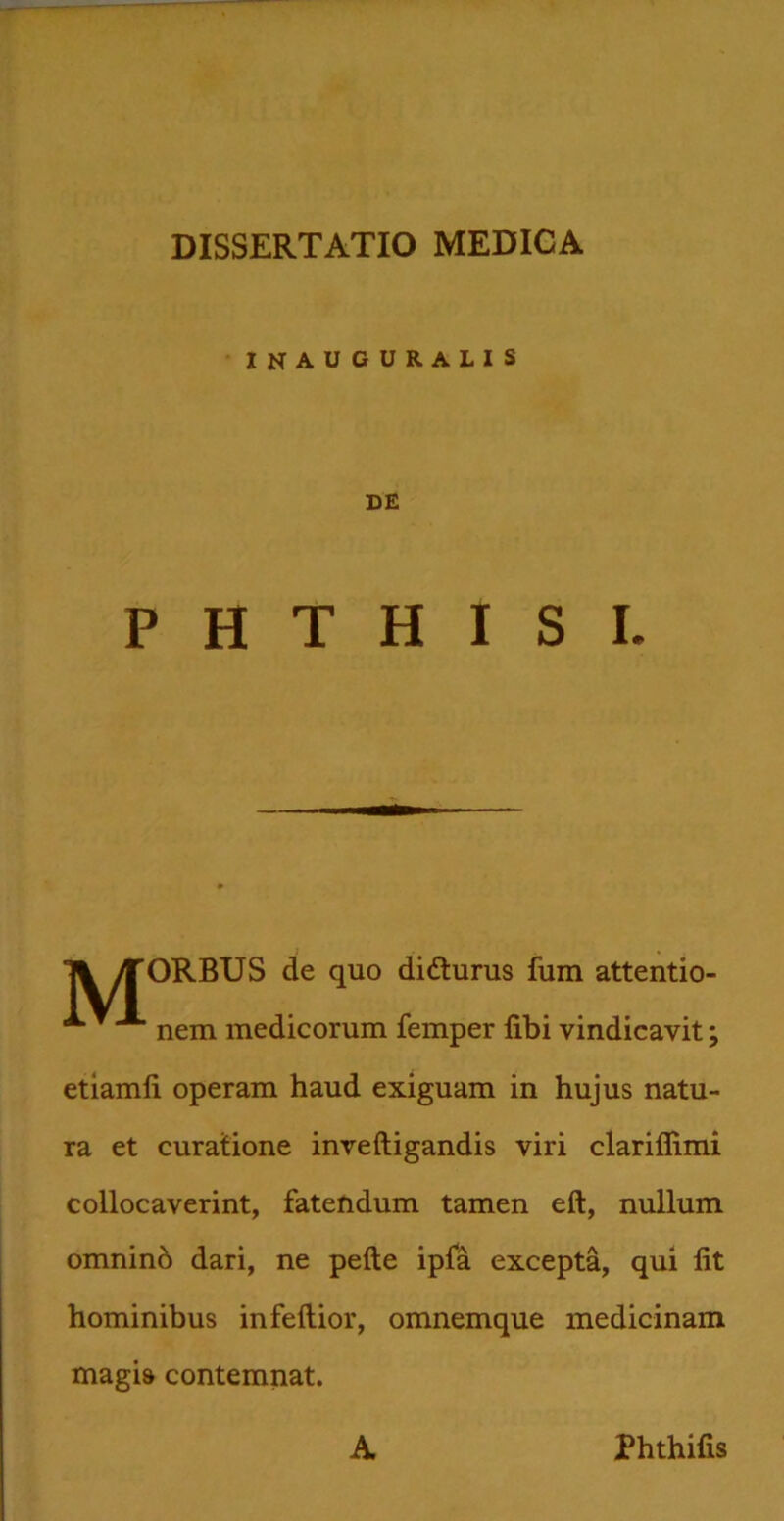 INAUGURALIS DE PHTHISI. Tl >TORBUS de quo didlurus fum attentio- nem medicorum femper libi vindicavit; etiamli operam haud exiguam in hujus natu- ra et curatione inveftigandis viri clariflimi collocaverint, fatendum tamen eft, nullum omnino dari, ne pelle ipla excepta, qui lit hominibus infeltior, omnemque medicinam magis contemnat. A Phthilis