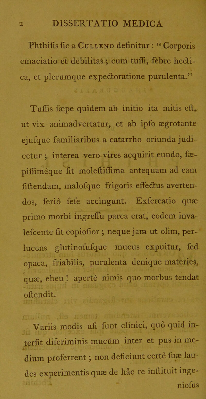 Phthilis lic a Culleno definitur : “ Corporis emaciatio et debilitas; cum tuffi, febre hedti- ca, et plerumque expedtoratione purulenta.” Tuffis faepe quidem ab initio ita mitis eft,. ut vix animadvertatur, et ab ipfo aegrotante ejufque familiaribus a catarrho oriunda judi- cetur ; interea vero vires acquirit eundo, fae- piffimeque fit moleftiflima antequam ad eam fiflendam, malofque frigoris effedtus averten- dos, ferio fefe accingunt. Exfcreatio quae primo morbi ingreffu parca erat, eodem inva- lefcente fit copiofior ; neque jam ut olim, per- lucens glutinofufque mucus expuitur, fed opaca, friabilis, purulenta denique materies, quae, eheu ! aperte nimis quo morbus tendat oftendit. Variis modis ufi funt clinici, quo quid in- terfit difcriminis muctim inter et pus in me- Sil £ i, i . dium proferrent; non deficiunt certe fuae lau- des experimentis quae de hac re inflituit inge- i- * niofus