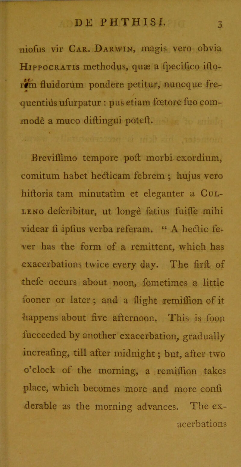 niofus vir Car. Darwin, magis vero obvia Hippocratis methodus, quae a fpecifico ifto- rifm fluidorum pondere petitur, nuncque fre- quentius ufurpatur : pus etiam fcetore fuo com- mode a muco diftingui poteft. \ Brevifiimo tempore poft morbi exordium, comitum habet hedlicam febrem ; hujus vero hiftoria tam minutatim et eleganter a Cul- leno defcribitur, ut longe fatius fuifie mihi videar fi ipfius verba referam. “ A hetflic fe- ver has the form of a remittent, which has cxacerbations twice every day. The firft of thefe occurs about noon, fometimes a little fooner or later; and a llight remifiion of it happens about five afternoon. This is foon iucceeded by another exacerbation^ gradually increafing, till after midnight; but, after two o’clock of the morning, a remifiion takes place, which becomes more and more confi derable as the morning advances. The ex- acerbations