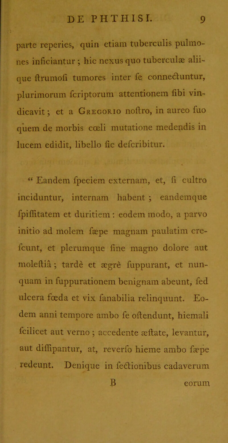 parte reperies, quin etiam tuberculis pulmo- nes inficiantur ; hic nexus quo tuberculae alii- que ftrumofi tumores inter fe connecluntur, plurimorum fcriptorum attentionem fibi vin- dicavit; et a Gregorio noftro, in aureo fuo quem de morbis coeli mutatione medendis in lucem edidit, libello fic defcribitur. “ Eandem fpeciem externam, et, fi cultro inciduntur, internam habent ; eandemque fpiflitatem et duritiem: eodem modo, a parvo initio ad molem fsepe magnam paulatim cre- fcunt, et plerumque fine magno dolore aut moleftia ; tarde et aegre fuppurant, et nun- quam in fuppurationem benignam abeunt, fed ulcera foeda et vix fanabilia relinquunt. Eo- dem anni tempore ambo fe oftendunt, hiemali fcilicet aut verno ; accedente aeftate, levantur, aut diffipantur, at, reverfo hieme ambo faepe redeunt. Denique in fedtionibus cadaverum B eorum