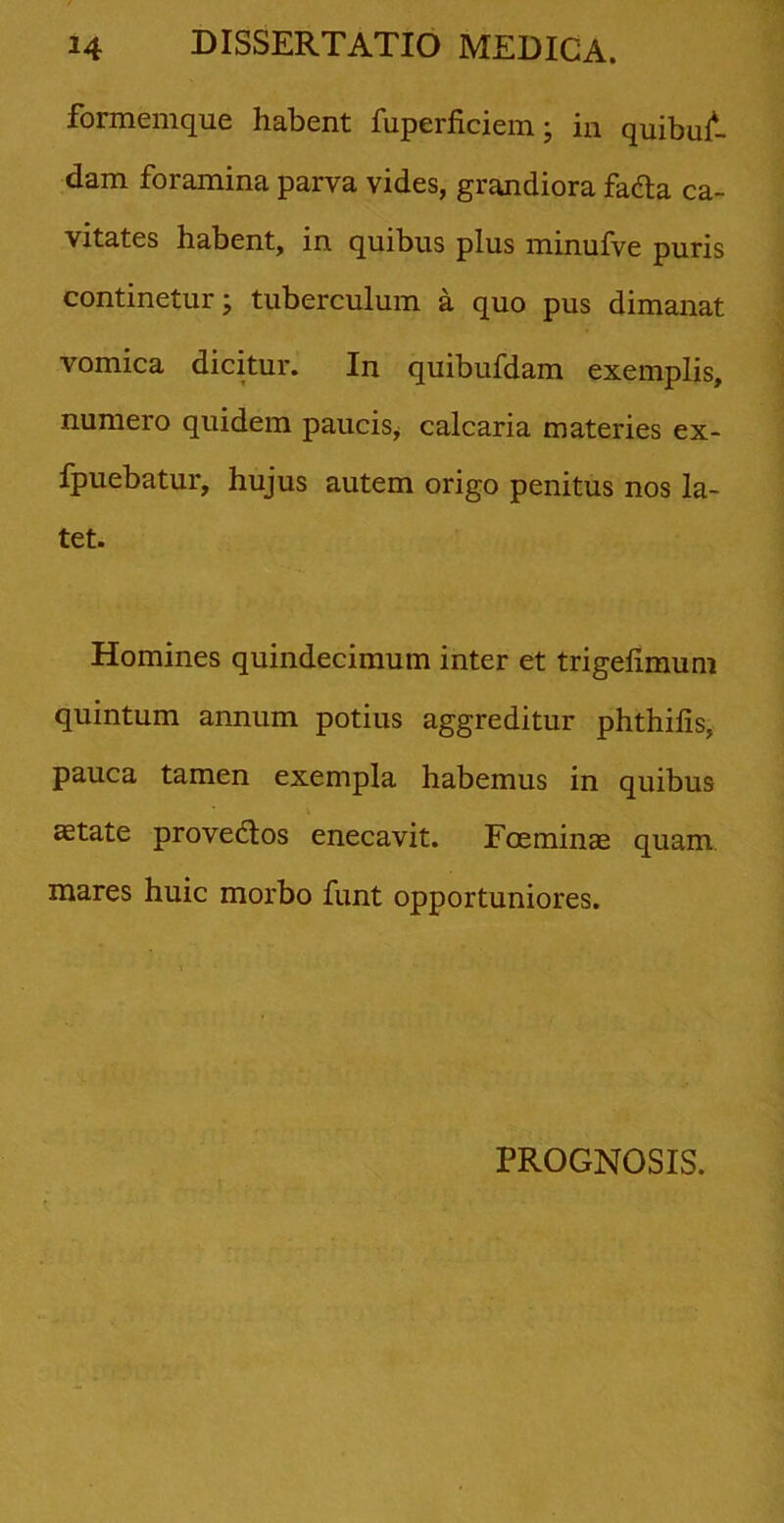 formemque habent fuperficiem ; in quibus- dam foramina parva vides, grandiora fadta ca- vitates habent, in quibus plus minufve puris continetur; tuberculum a quo pus dimanat vomica dicitur. In quibufdam exemplis, numero quidem paucis, calcaria materies ex- fpuebatur, hujus autem origo penitus nos la- tet. Homines quindecimum inter et trigelimum quintum annum potius aggreditur phthifis, pauca tamen exempla habemus in quibus aetate provedtos enecavit. Foeminae quam mares huic morbo funt opportuniores. PROGNOSIS.