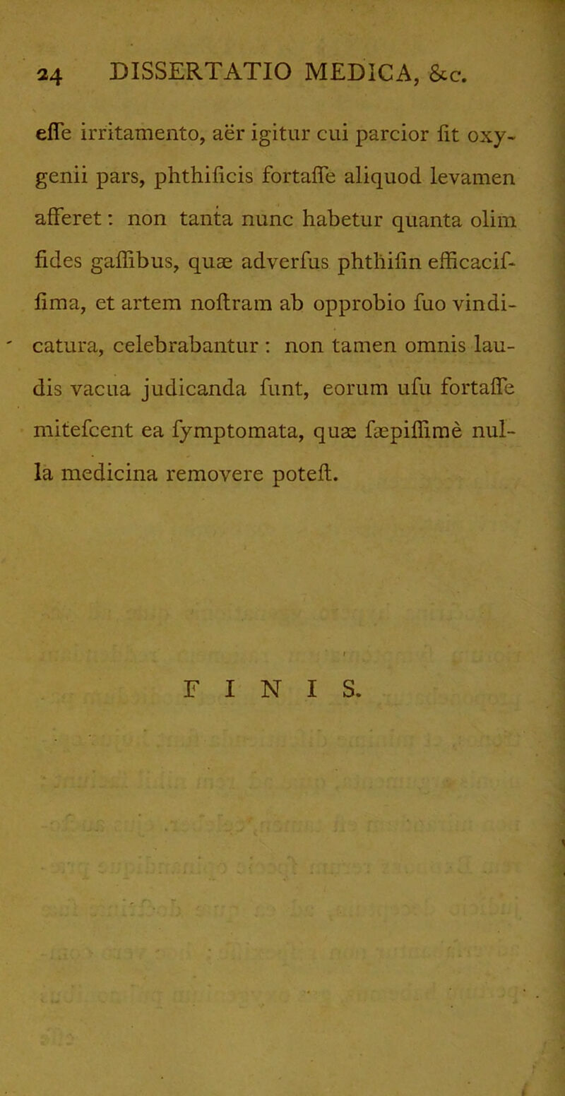 effe irritamento, aer igitur cui parcior fit oxy- genii pars, phthificis fortaffe aliquod levamen afferet: non tanta nunc habetur quanta olim fides gaflibus, quae adverfus phtliifin efficacif- fima, et artem noftram ab opprobio fuo vindi- catura, celebrabantur : non tamen omnis lau- dis vacua judicanda funt, eorum ufu fortaffe mitefcent ea fymptomata, quse faepiffime nul- la medicina removere poteft. FINIS.