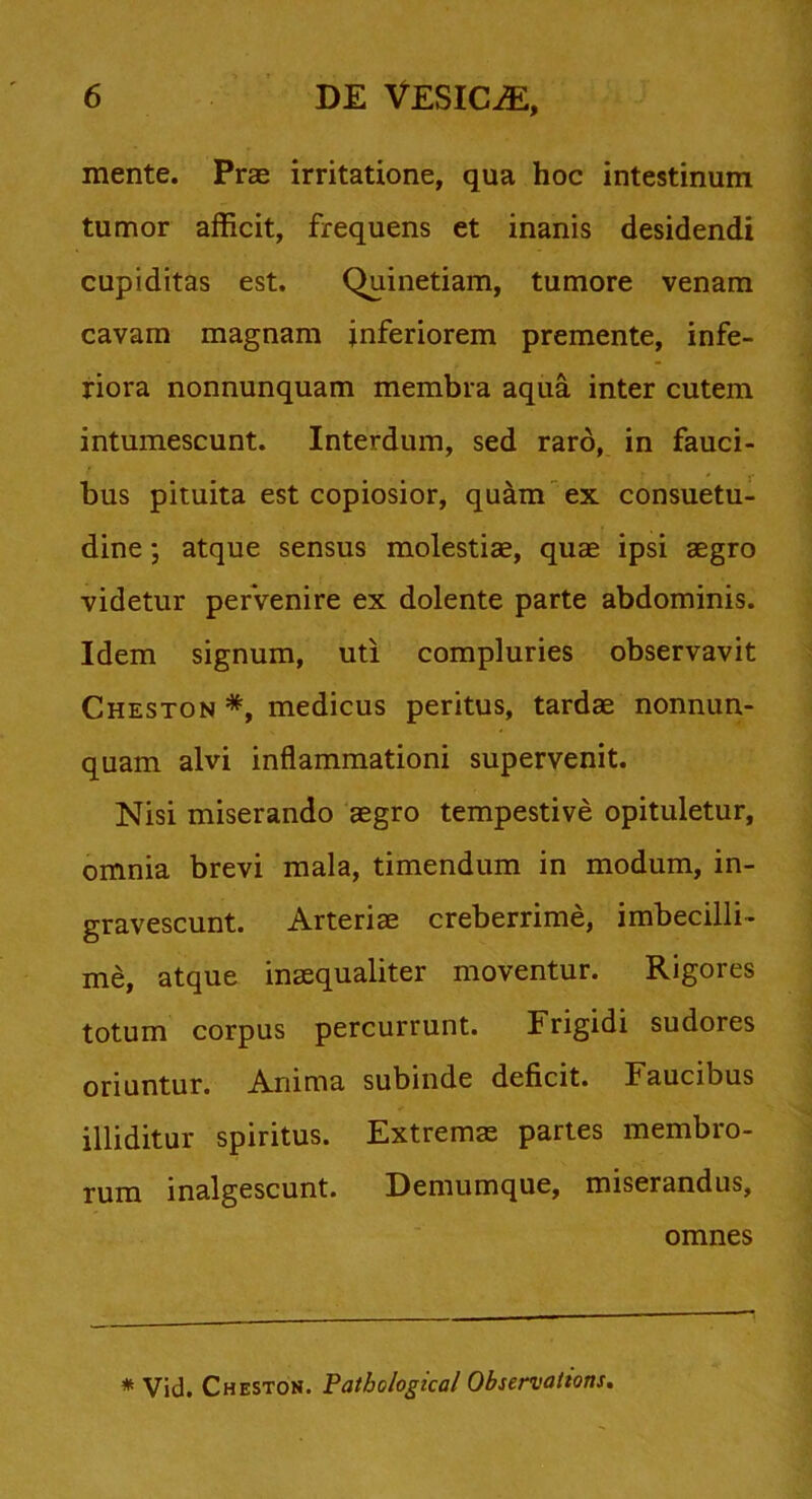 mente. Prae irritatione, qua hoc intestinum tumor afficit, frequens et inanis desidendi cupiditas est. Quinetiam, tumore venam cavam magnam inferiorem premente, infe- riora nonnunquam membra aqua inter cutem intumescunt. Interdum, sed raro, in fauci- bus pituita est copiosior, quam ex consuetu- dine ; atque sensus molestiae, quae ipsi aegro videtur pervenire ex dolente parte abdominis. Idem signum, uti compluries observavit Cheston *, medicus peritus, tardae nonnun- quam alvi inflammationi supervenit. Nisi miserando aegro tempestive opituletur, omnia brevi mala, timendum in modum, in- gravescunt. Arteriae creberrime, imbecilli- me, atque inaequaliter moventur. Rigores totum corpus percurrunt. Frigidi sudores oriuntur. Anima subinde deficit. Faucibus illiditur spiritus. Extremae partes membro- rum inalgescunt. Demumque, miserandus, omnes * Vid. Cheston. Pathological Observations.