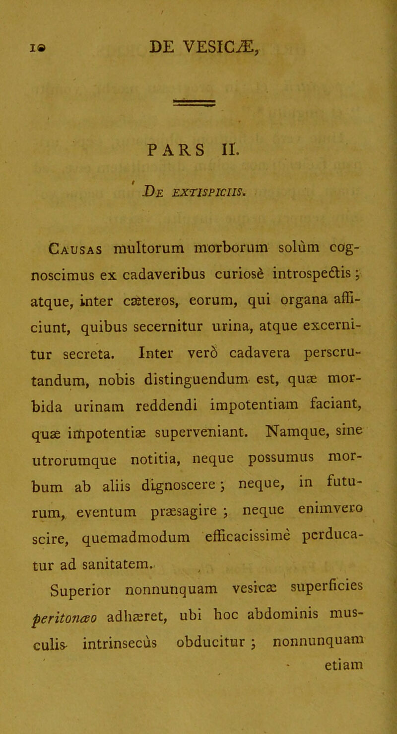 PARS II. .De extispiciis. Causas multorum morborum solum cog- noscimus ex cadaveribus curiosi introspe&is ; atque, inter casteros, eorum, qui organa affi- ciunt, quibus secernitur urina, atque excerni- tur secreta. Inter vero cadavera perscru- tandum, nobis distinguendum est, quae mor- bida urinam reddendi impotentiam faciant, quae impotentiae superveniant. Namque, sine utrorumque notitia, neque possumus mor- bum ab aliis dignoscere; neque, in futu- rum, eventum praesagire ; neque enimvero scire, quemadmodum efficacissime perduca- tur ad sanitatem. Superior nonnunquam vesicae superficies peritonceo adhaeret, ubi hoc abdominis mus- culis- intrinsecus obducitur ; nonnunquam etiam