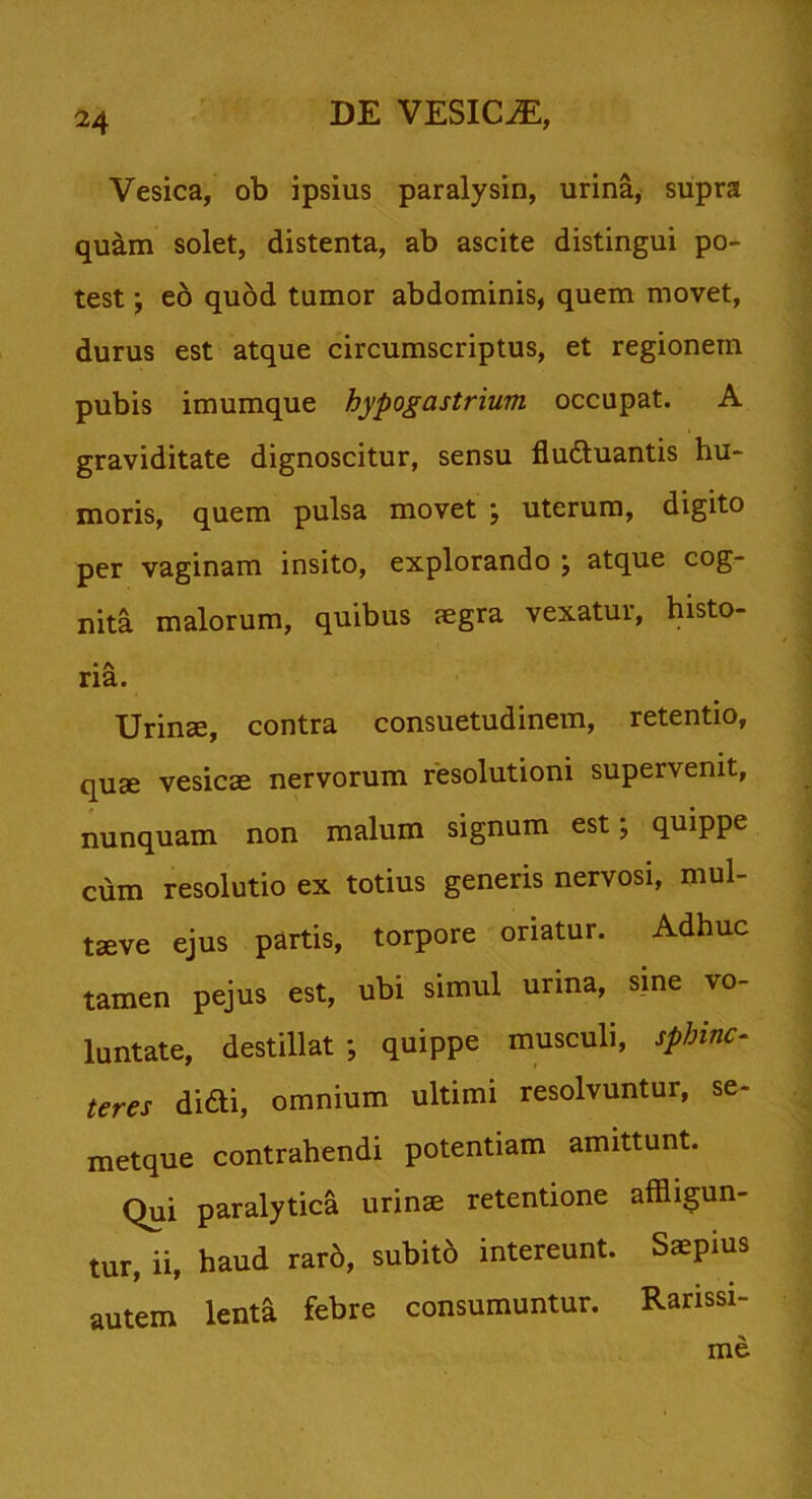 Vesica, ob ipsius paralysin, urina, supra quam solet, distenta, ab ascite distingui po- test ; eo quod tumor abdominis, quem movet, durus est atque circumscriptus, et regionem pubis imumque hypogastrium occupat. A graviditate dignoscitur, sensu fludluantis hu- moris, quem pulsa movet ; uterum, digito per vaginam insito, explorando ; atque cog- nita malorum, quibus aegra vexatur, histo- • A ria. Urinae, contra consuetudinem, retentio, quse vesicae nervorum resolutioni supervenit, nunquam non malum signum est; quippe cum resolutio ex totius generis nervosi, mul- tseve ejus partis, torpore oriatur. Adhuc tamen pejus est, ubi simul urina, sine vo- luntate, destillat; quippe musculi, sphinc- teres didi, omnium ultimi resolvuntur, se- metque contrahendi potentiam amittunt. Qui paralytica urinae retentione affligun- tur, ii, haud raro, subito intereunt. Saepius lenta febre consumuntur. Rarissi- me autem