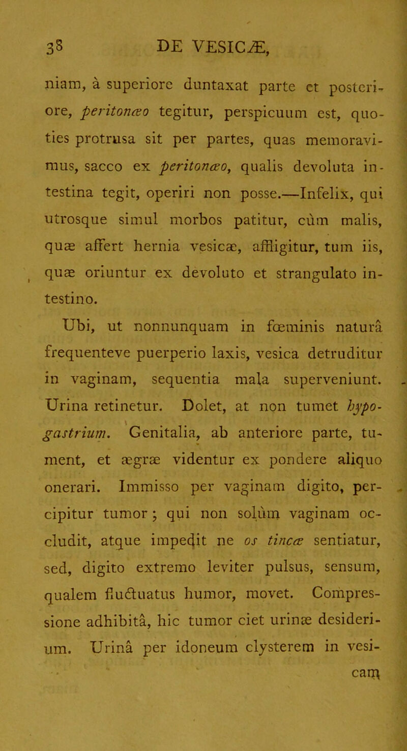 niam, a superiore duntaxat parte et posteri- ore, perit orneo tegitur, perspicuum est, quo- ties protrusa sit per partes, quas memoravi- mus, sacco ex peritonceo, qualis devoluta in- testina tegit, operiri non posse.—Infelix, qui utrosque simul morbos patitur, cum malis, quae affert hernia vesicae, affligitur, tum iis, quae oriuntur ex devoluto et strangulato in- testino. Ubi, ut nonnunquam in feminis natura frequenteve puerperio laxis, vesica detruditur in vaginam, sequentia mala superveniunt. Urina retinetur. Dolet, at non tumet hypo- V gastrium. Genitalia, ab anteriore parte, tu- ment, et aegrae videntur ex pondere aliquo onerari. Immisso per vaginam digito, per- cipitur tumor; qui non solum vaginam oc- cludit, atque impedit ne os tinca sentiatur, sed, digito extremo leviter pulsus, sensum, qualem fiudtuatus humor, movet. Compres- sione adhibita, hic tumor ciet urinae desideri- um. Urina per idoneum clysterem in vesi- cam