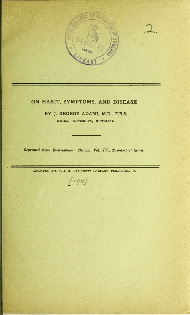 ON HABIT, SYMPTOMS, AND DISEASE BY J. GEORGE ADAMI, M.D., F.R.S. MCGILL UNIVERSITY, MONTREAL Reprinted, from International Clinics, VoL IV., Twenty-first Series. Copyright, 1911, by J. B. Lippincott Company. Philadelphia. Pa. [t1“l