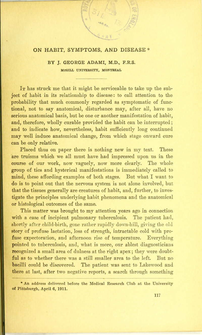 BY J. GEORGE ADAMI, M.D., F.R.S. MCGILL UNIVERSITY, MONTREAL It has struck me that it might he serviceable to take up the sub- ject of habit in its relationship to disease: to call attention to the probability that much commonly regarded as symptomatic of func- tional, not to say anatomical, disturbance may, after all, have no serious anatomical basis, but be one or another manifestation of habit, and, therefore, wholly curable provided the habit can be interrupted; and to indicate how, nevertheless, habit sufficiently long continued may well induce anatomical change, from which stage onward cure can be only relative. Placed thus on paper there is nothing new in my text. These are truisms which we all must have had impressed upon us in the course of our work, now vaguely, now more clearly. The whole group of tics and hysterical manifestations is immediately called to mind, these affording examples of both stages. But what I want to do is to point out that the nervous system is not alone involved, but that the tissues generally are creatures of habit, and, further, to inves- tigate the principles underlying habit phenomena and the anatomical or histological outcomes of the same. This matter was brought to my attention years ago in connection with a case of incipient pulmonary tuberculosis. The patient had, shortly after child-birth, gone rather rapidly down-hill, giving the old story of profuse lactation, loss of strength, intractable cold with pro- fuse expectoration, and afternoon rise of temperature. Everything pointed to tuberculosis, and, what is more, our ablest diagnosticians recognized a small area of dulness at the right apex; they were doubt- ful as to whether there was a still smaller area to the left. But no bacilli could be discovered. The patient was sent to Lakewood and there at last, after two negative reports, a search through something * An address delivered before the Medical Research Club at the University of Pittsburgh, April 6, 1911.