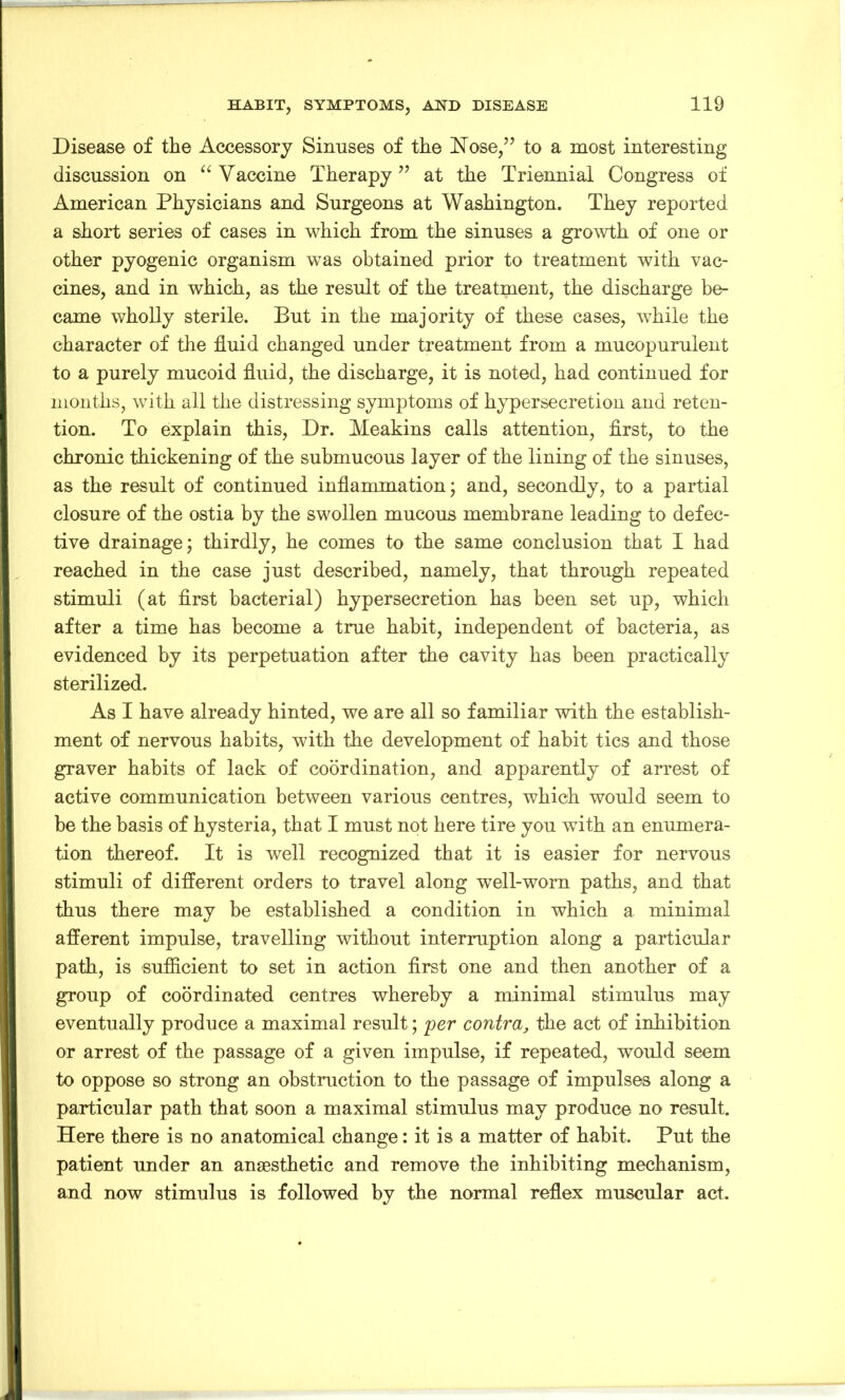 Disease of the Accessory Sinuses of the Nose,” to a most interesting discussion on “ Vaccine Therapy” at the Triennial Congress of American Physicians and Surgeons at Washington. They reported a short series of cases in which from the sinuses a growth of one or other pyogenic organism was obtained prior to treatment with vac- cines, and in which, as the result of the treatment, the discharge be- came wholly sterile. But in the majority of these cases, while the character of the fluid changed under treatment from a mucopurulent to a purely mucoid fluid, the discharge, it is noted, had continued for months, with all the distressing symptoms of hypersecretion and reten- tion. To explain this, Dr. Meakins calls attention, first, to the chronic thickening of the submucous layer of the lining of the sinuses, as the result of continued inflammation; and, secondly, to a partial closure of the ostia by the swollen mucous membrane leading to defec- tive drainage; thirdly, he comes to the same conclusion that I had reached in the case just described, namely, that through repeated stimuli (at first bacterial) hypersecretion has been set up, which after a time has become a true habit, independent of bacteria, as evidenced by its perpetuation after the cavity has been practically sterilized. As I have already hinted, we are all so familiar with the establish- ment of nervous habits, with the development of habit tics and those graver habits of lack of coordination, and apparently of arrest of active communication between various centres, which would seem to be the basis of hysteria, that I must not here tire you with an enumera- tion thereof. It is well recognized that it is easier for nervous stimuli of different orders to travel along well-worn paths, and that thus there may be established a condition in which a minimal afferent impulse, travelling without interruption along a particular path, is sufficient to set in action first one and then another of a group of coordinated centres whereby a minimal stimulus may eventually produce a maximal result; per contra, the act of inhibition or arrest of the passage of a given impulse, if repeated, would seem to oppose so strong an obstruction to the passage of impulses along a particular path that soon a maximal stimulus may produce no result. Here there is no anatomical change: it is a matter of habit. Put the patient under an anaesthetic and remove the inhibiting mechanism, and now stimulus is followed by the normal reflex muscular act.