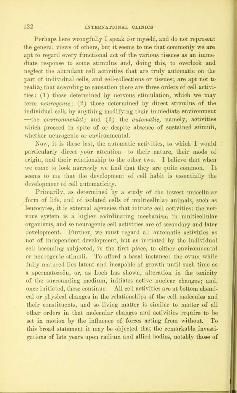Perhaps here wrongfully I speak for myself, and do not represent the general views of others, but it seems to me that commonly we are apt to regard every functional act of the various tissues as an imme- diate response to some stimulus and, doing this, to overlook and neglect the abundant cell activities that are truly automatic on the part of individual cells, and cell-collections or tissues; are apt not to realize that according to causation there are three orders of cell activi- ties: (1) those determined by nervous stimulation, which we may term neurogenic; (2) those determined by direct stimulus of the individual cells by anything modifying their immediate environment —the environmental; and (3) the automatic, namely, activities which proceed in spite of or despite absence of sustained stimuli, whether neurogenic or environmental. Flow, it is these last, the automatic activities, to which I would particularly direct your attention—to their nature, their mode of origin, and their relationship to the other two. I believe that when we come to look narrowly we find that they are quite common. It seems to me that the development of cell habit is essentially the development of cell automaticity. Primarily, as determined by a study of the lowest unicellular form of life, and of isolated cells of multicellular animals, such as leucocytes, it is external agencies that initiate cell activities: the ner- vous system is a higher coordinating mechanism in multicellular organisms, and so neurogenic cell activities are of secondary and later development. Further, we must regard all automatic activities as not of independent development, but as initiated by the individual cell becoming subjected, in the first place, to either environmental or neurogenic stimuli. To afford a basal instance: the ovum while fully matured lies latent and incapable of growth until such time as a spermatozoon, or, as Loeb has shown, alteration in the tonicity of the surrounding medium, initiates active nuclear changes; and, once initiated, these continue. All cell activities are at bottom chemi- cal or physical changes in the relationships of the cell molecules and their constituents, and so living matter is similar to matter of all other orders in that molecular changes and activities require to be set in motion by the influence of forces acting from without. To this broad statement it may be objected that the remarkable investi- gations of late years upon radium and allied bodies, notably those of