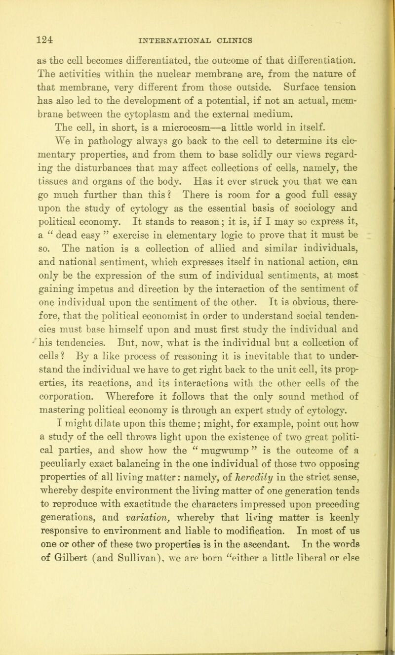 as the cell becomes differentiated, the outcome of that differentiation. The activities within the nuclear membrane are, from the nature of that membrane, very different from those outside. Surface tension has also led to the development of a potential, if not an actual, mem- brane between the cytoplasm and the external medium. The cell, in short, is a microcosm—a little world in itself. We in pathology always go back to the cell to determine its ele- mentary properties, and from them to base solidly our views regard- ing the disturbances that may affect collections of cells, namely, the tissues and organs of the body. Has it ever struck you that we can go much further than this ? There is room for a good full essay upon the study of cytology as the essential basis of sociology and political economy. It stands to reason; it is, if I may so express it, a “ dead easy ” exercise in elementary logic to prove that it must be so. The nation is a collection of allied and similar individuals, and national sentiment, which expresses itself in national action, can only be the expression of the sum of individual sentiments, at most gaining impetus and direction by the interaction of the sentiment of one individual upon the sentiment of the other. It is obvious, there- fore, that the political economist in order to understand social tenden- cies must base himself upon and must first study the individual and his tendencies. But, now, what is the individual but a collection of cells ? By a like process of reasoning it is inevitable that to under- stand the individual we have to get right back to the unit cell, its prop- erties, its reactions, and its interactions with the other cells of the corporation. Wherefore it follows that the only sound method of mastering political economy is through an expert study of cytology. I might dilate upon this theme; might, for example, point out how a study of the cell throws light upon the existence of two great politi- cal parties, and show how the “ mugwump 99 is the outcome of a peculiarly exact balancing in the one individual of those two opposing properties of all living matter: namely, of heredity in the strict sense, whereby despite environment the living matter of one generation tends to reproduce with exactitude the characters impressed upon preceding generations, and variation, whereby that lining matter is keenly responsive to environment and liable to modification. In most of us one or other of these two properties is in the ascendant. In the words of Gilbert (and Sullivan), we are born “either a little liberal or else