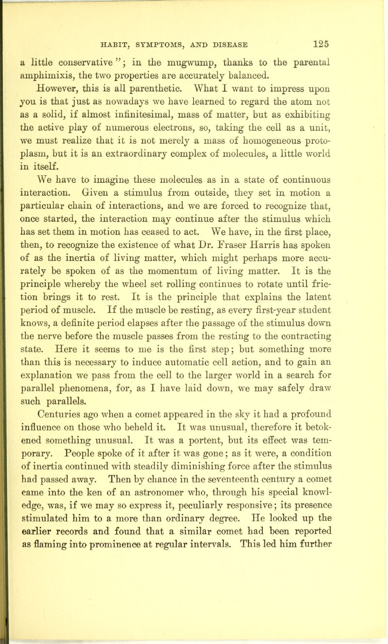 a little conservative ”; in the mugwump, thanks to the parental amphimixis, the two properties are accurately balanced. However, this is all parenthetic. What I want to impress upon you is that just as nowadays we have learned to regard the atom not as a solid, if almost infinitesimal, mass of matter, but as exhibiting the active play of numerous electrons, so, taking the cell as a unit, we must realize that it is not merely a mass of homogeneous proto- plasm, but it is an extraordinary complex of molecules, a little world in itself. We have to imagine these molecules as in a state of continuous interaction. Given a stimulus from outside, they set in motion a particular chain of interactions, and we are forced to recognize that, once started, the interaction m^y continue after the stimulus which has set them in motion has ceased to act. We have, in the first place, then, to recognize the existence of what Dr. Eraser Harris has spoken of as the inertia of living matter, which might perhaps more accu- rately be spoken of as the momentum of living matter. It is the principle whereby the wheel set rolling continues to rotate until fric- tion brings it to rest. It is the principle that explains the latent period of muscle. If the muscle be resting, as every first-year student knows, a definite period elapses after the passage of the stimulus down the nerve before the muscle passes from the resting to the contracting state. Here it seems to me is the first step; but something more than this is necessary to induce automatic cell action, and to gain an explanation we pass from the cell to the larger world in a search for parallel phenomena, for, as I have laid down, we may safely draw such parallels. Centuries ago when a comet appeared in the sky it had a profound influence on those who beheld it. It was unusual, therefore it betok- ened something unusual. It was a portent, but its effect was tem- porary. People spoke of it after it was gone; as it were, a condition of inertia continued with steadily diminishing force after the stimulus had passed away. Then by chance in the seventeenth century a comet came into the ken of an astronomer who, through his special knowl- edge, was, if we may so express it, peculiarly responsive; its presence stimulated him to a more than ordinary degree. He looked up the earlier records and found that a similar comet had been reported as flaming into prominence at regular intervals. This led him further