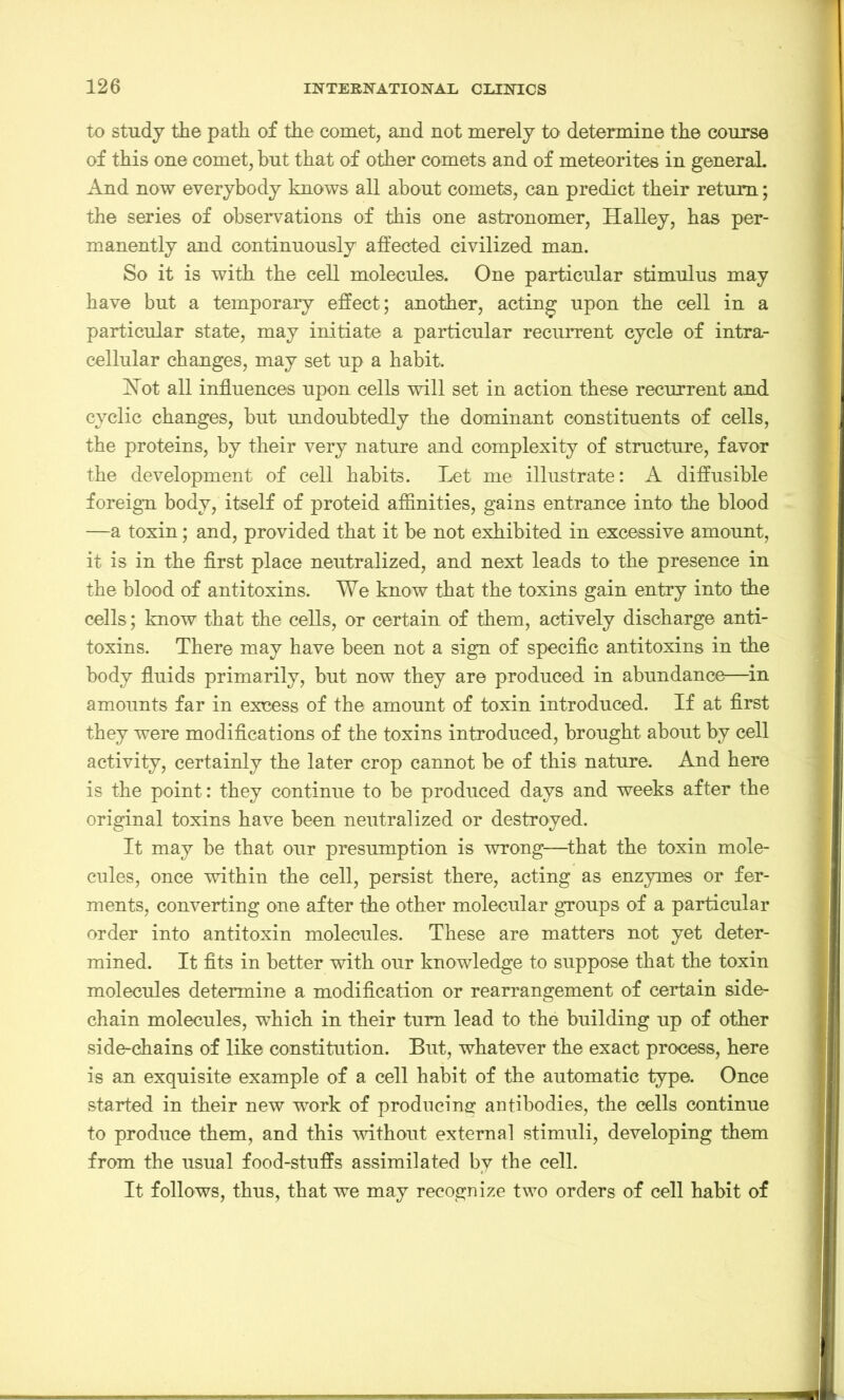 to study the path of the comet, and not merely to determine the course of this one comet, but that of other comets and of meteorites in general And now everybody knows all about comets, can predict their return; the series of observations of this one astronomer, Halley, has per- manently and continuously affected civilized man. So it is with the cell molecules. One particular stimulus may have but a temporary effect; another, acting upon the cell in a particular state, may initiate a particular recurrent cycle of intra- cellular changes, may set up a habit. Hot all influences upon cells will set in action these recurrent and cyclic changes, but undoubtedly the dominant constituents of cells, the proteins, by their very nature and complexity of structure, favor the development of cell habits. Let me illustrate: A diffusible foreign body, itself of proteid affinities, gains entrance into the blood —a toxin; and, provided that it be not exhibited in excessive amount, it is in the first place neutralized, and next leads to the presence in the blood of antitoxins. We know that the toxins gain entry into the cells; know that the cells, or certain of them, actively discharge anti- toxins. There may have been not a sign of specific antitoxins in the body fluids primarily, but now they are produced in abundance—in amounts far in excess of the amount of toxin introduced. If at first they were modifications of the toxins introduced, brought about by cell activity, certainly the later crop cannot be of this nature. And here is the point: they continue to be produced days and weeks after the original toxins have been neutralized or destroyed. It may be that our presumption is wrong—that the toxin mole- cules, once within the cell, persist there, acting as enzymes or fer- ments, converting one after the other molecular groups of a particular order into antitoxin molecules. These are matters not yet deter- mined. It fits in better with our knowledge to suppose that the toxin molecules determine a modification or rearrangement of certain side- chain molecules, which in their turn lead to the building up of other side-chains of like constitution. But, whatever the exact process, here is an exquisite example of a cell habit of the automatic type. Once started in their new work of producing antibodies, the cells continue to produce them, and this without external stimuli, developing them from the usual food-stuffs assimilated by the cell. It follows, thus, that we may recognize two orders of cell habit of