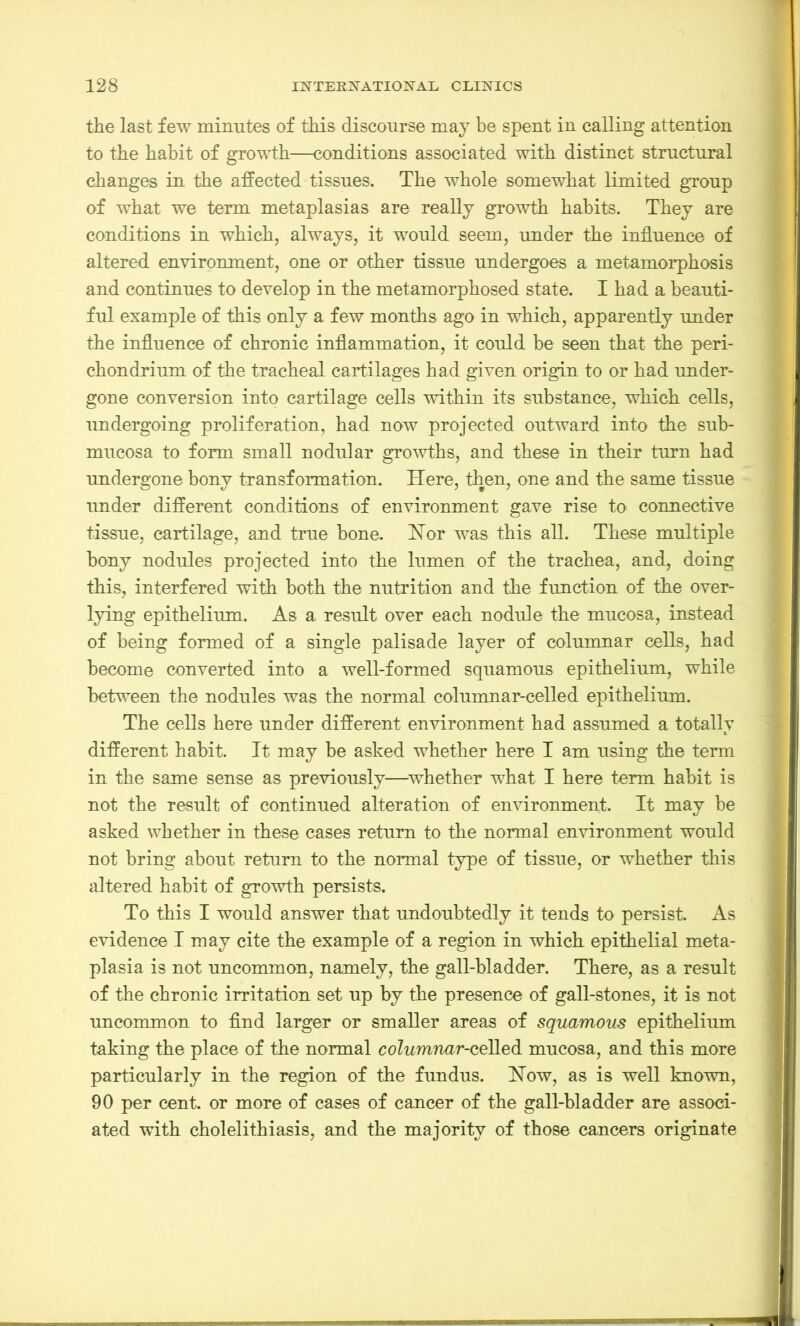 the last few minutes of this discourse may he spent in calling attention to the habit of growth—conditions associated with distinct structural changes in the affected tissues. The whole somewhat limited group of what we term metaplasias are really growth habits. They are conditions in which, always, it would seem, under the influence of altered environment, one or other tissue undergoes a metamorphosis and continues to develop in the metamorphosed state. I had a beauti- ful example of this only a few months ago in which, apparently under the influence of chronic inflammation, it could be seen that the peri- chondrium of the tracheal cartilages had given origin to or had under- gone conversion into cartilage cells within its substance, which cells, undergoing proliferation, had now projected outward into the sub- mucosa to form small nodular growths, and these in their turn had undergone bony transformation. Here, then, one and the same tissue under different conditions of environment gave rise to connective tissue, cartilage, and true bone. Hor was this all. These multiple bony nodules projected into the lumen of the trachea, and, doing this, interfered with both the nutrition and the function of the over- lying epithelium. As a result over each nodule the mucosa, instead of being formed of a single palisade layer of columnar cells, had become converted into a well-formed squamous epithelium, while between the nodules was the normal columnar-celled epithelium. The cells here under different environment had assumed a totally different habit. It may be asked whether here I am using the term in the same sense as previously—whether what I here term habit is not the result of continued alteration of environment. It may be asked whether in these cases return to the normal environment would not bring about return to the normal type of tissue, or whether this altered habit of growth persists. To this I would answer that undoubtedly it tends to persist. As evidence I may cite the example of a region in which epithelial meta- plasia is not uncommon, namely, the gall-bladder. There, as a result of the chronic irritation set up by the presence of gall-stones, it is not uncommon to find larger or smaller areas of squamous epithelium taking the place of the normal columnar-ceYLed mucosa, and this more particularly in the region of the fundus. How, as is well known, 90 per cent, or more of cases of cancer of the gall-bladder are associ- ated with cholelithiasis, and the majority of those cancers originate