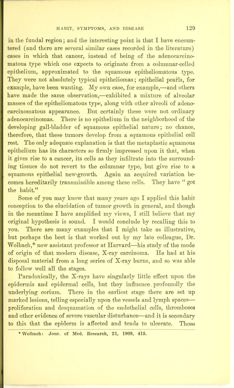 in the fundal region; and the interesting point is that I have encoun- tered (and there are several similar cases recorded in the literature) cases in which that cancer, instead of being of the adenocarcino- matous type which one expects to originate from a columnar-celled epithelium, approximated to the squamous epitheliomatous type. They were not absolutely typical epitheliomas; epithelial pearls, for example, have been wanting. My own case, for example,—and others have made the same observation,—exhibited a mixture of alveolar masses of the epitheliomatous type, along with other alveoli of adeno- carcinomatous appearance. But certainly these were not ordinary adenocarcinomas. There is no epithelium in the neighborhood of the developing gall-bladder of squamous epithelial nature; no chance, therefore, that these tumors develop from a squamous epithelial cell rest. The only adequate explanation is that the metaplastic squamous epithelium has its characters so firmly impressed upon it that, when it gives rise to a cancer, its cells as they infiltrate into the surround- ing tissues do not revert to the columnar type, but give rise to a squamous epithelial new-growth. Again an acquired variation be- comes hereditarily transmissible among these cells. They have u got the habit.” Some of you may know that many years ago I applied this habit conception to the elucidation of tumor growth in general, and though in the meantime I have amplified my views, I still believe that my original hypothesis is sound. I would conclude by recalling this to you. There are many examples that I might take as illustrative, but perhaps the best is that worked out by my late colleague, Dr. Wolbach,* now assistant professor at Harvard—his study of the mode of origin of that modem disease, X-ray carcinoma. He had at his disposal material from a long series of X-ray bums, and so was able to follow well all the stages. Paradoxically, the X-rays have singularly little effect upon the epidermis and epidermal cells, but they influence. profoundly the underlying corium. There in the earliest stage there are set up marked lesions, telling especially upon the vessels and lymph spaces— proliferation and desquamation of the endothelial cells, thromboses and other evidence of severe vascular disturbance—and it is secondary to this that the epiderm is affected and tends to ulcerate. Those * Wolbach: Jour, of Med. Research, 21, 1909, 415.