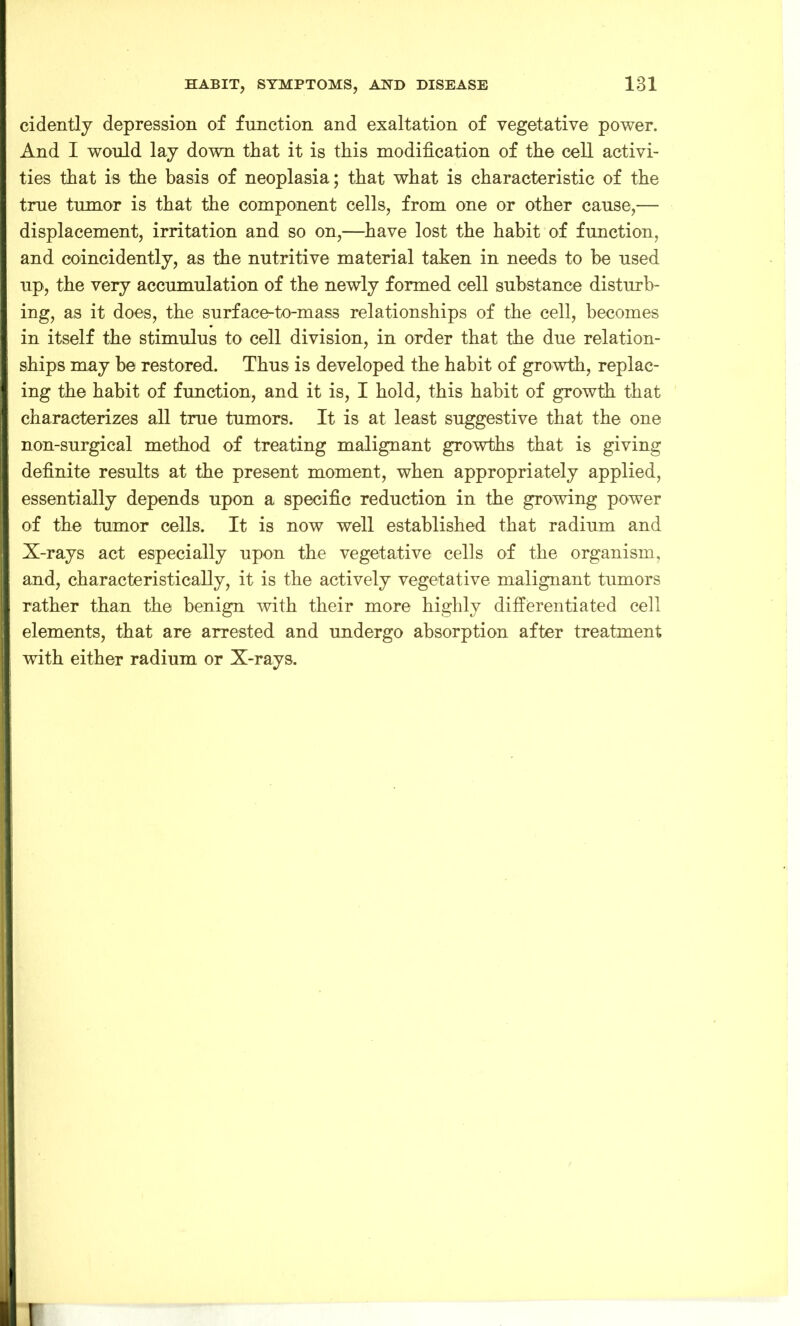 cidently depression of function and exaltation of vegetative power. And I would lay down that it is this modification of the cell activi- ties that is the basis of neoplasia; that what is characteristic of the true tumor is that the component cells, from one or other cause,— displacement, irritation and so on,—have lost the habit of function, and coincidently, as the nutritive material taken in needs to be used up, the very accumulation of the newly formed cell substance disturb- ing, as it does, the surface-to-mass relationships of the cell, becomes in itself the stimulus to cell division, in order that the due relation- ships may be restored. Thus is developed the habit of growth, replac- ing the habit of function, and it is, I hold, this habit of growth that characterizes all true tumors. It is at least suggestive that the one non-surgical method of treating malignant growths that is giving definite results at the present moment, when appropriately applied, essentially depends upon a specific reduction in the growing power of the tumor cells. It is now well established that radium and X-rays act especially upon the vegetative cells of the organism, and, characteristically, it is the actively vegetative malignant tumors rather than the benign with their more highly differentiated cell elements, that are arrested and undergo absorption after treatment with either radium or X-rays. I