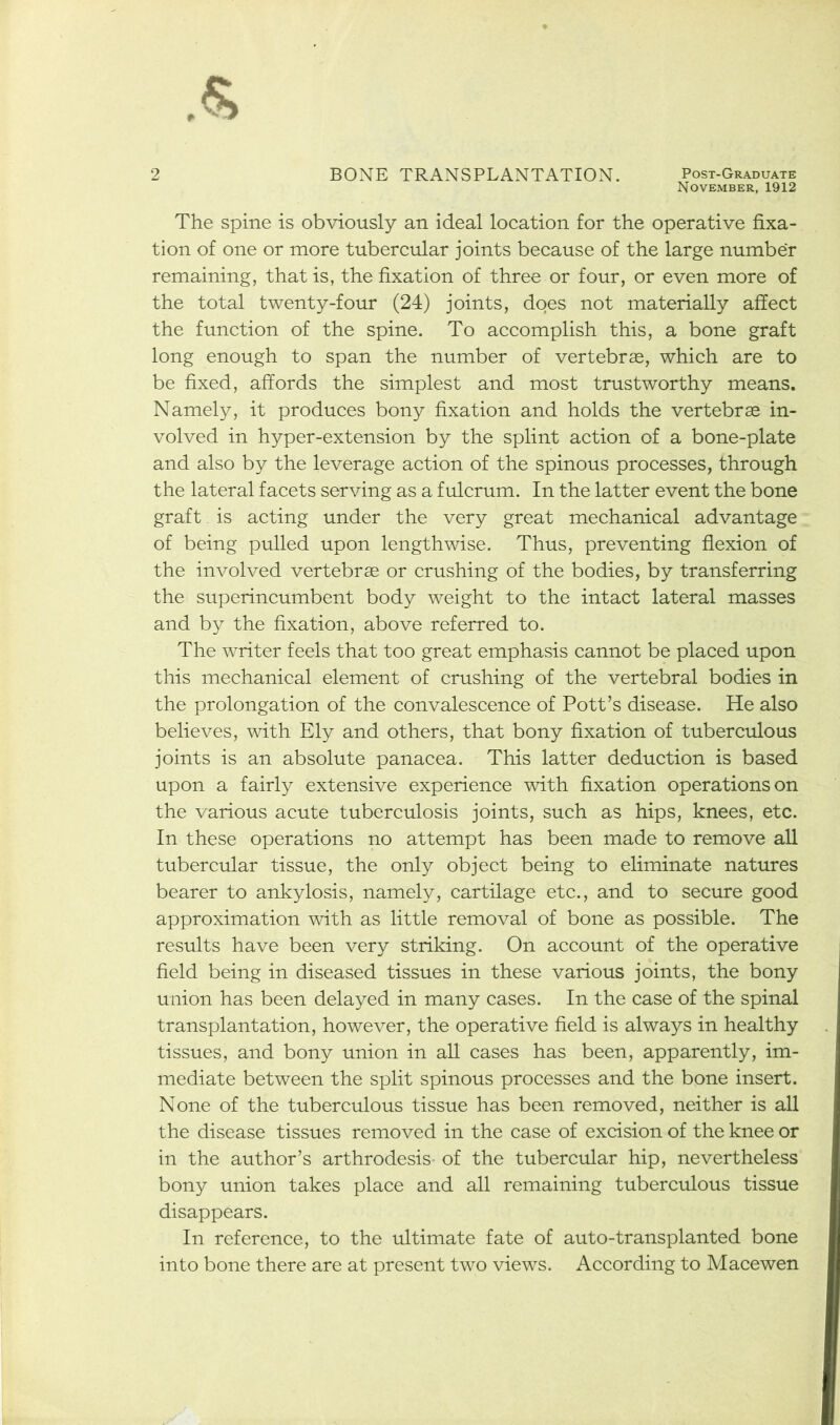 November, 1912 The spine is obviously an ideal location for the operative fixa- tion of one or more tubercular joints because of the large number remaining, that is, the fixation of three or four, or even more of the total twenty-four (24) joints, does not materially affect the function of the spine. To accomplish this, a bone graft long enough to span the number of vertebrae, which are to be fixed, affords the simplest and most trustworthy means. Namely, it produces bony fixation and holds the vertebrae in- volved in hyper-extension by the splint action of a bone-plate and also by the leverage action of the spinous processes, through the lateral facets serving as a fulcrum. In the latter event the bone graft. is acting under the very great mechanical advantage of being pulled upon lengthwise. Thus, preventing flexion of the involved vertebras or crushing of the bodies, by transferring the superincumbent body weight to the intact lateral masses and by the fixation, above referred to. The writer feels that too great emphasis cannot be placed upon this mechanical element of crushing of the vertebral bodies in the prolongation of the convalescence of Pott’s disease. He also believes, with Ely and others, that bony fixation of tuberculous joints is an absolute panacea. This latter deduction is based upon a fairly extensive experience with fixation operations on the various acute tuberculosis joints, such as hips, knees, etc. In these operations no attempt has been made to remove all tubercular tissue, the only object being to eliminate natures bearer to ankylosis, namely, cartilage etc., and to secure good approximation with as little removal of bone as possible. The results have been very striking. On account of the operative field being in diseased tissues in these various joints, the bony union has been delayed in many cases. In the case of the spinal transplantation, however, the operative field is always in healthy tissues, and bony union in all cases has been, apparently, im- mediate between the split spinous processes and the bone insert. None of the tuberculous tissue has been removed, neither is all the disease tissues removed in the case of excision of the knee or in the author’s arthrodesis- of the tubercular hip, nevertheless bony union takes place and all remaining tuberculous tissue disappears. In reference, to the ultimate fate of auto-transplanted bone into bone there are at present two views. According to Macewen