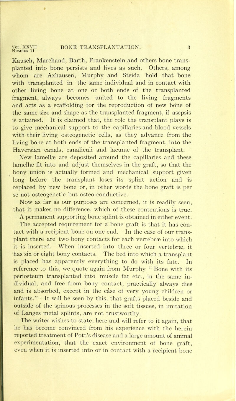 Number 11 Kausch, Marchand, Barth, Frankenstein and others bone trans- planted into bone persists and lives as such. Others, among whom are Axhausen, Murphy and Steida hold that bone with transplanted in the same individual and in contact with other living bone at one or both ends of the transplanted fragment, always becomes united to the living fragments and acts as a scaffolding for the reproduction of new bo’ne of the same size and shape as the transplanted fragment, if asepsis is attained. It is claimed that, the role the transplant plays is to give mechanical support to the capillaries and blood vessels with their living osteogenetic cells, as they advance from the living bone at both ends of the transplanted fragment, into the Haversian canals, canaliculi and lacunae of the transplant. New lamellae are deposited around the capillaries and these lamellae fit into and adjust themselves in the graft, so that the bony union is actually formed and mechanical support given long before the transplant loses its splint action and is replaced by new bone or, in other words the bone graft is per se not osteogenetic but osteo-conductive. Now as far as our purposes are concerned, it is readily seen, that it makes no difference, which of these contentions is true. A permanent supporting bone splint is obtained in either event. The accepted requirement for a bone graft is that it has con- tact with a recipient bone on one end. In the case of our trans- plant there are two bony contacts for each vertebras into which it is inserted. When inserted into three or four vertebrae, it has six or eight bony contacts. The bed into which a transplant is placed has apparently everything to do with its fate. In reference to this, we quote again from Murphy “ Bone with its periosteum transplanted into muscle fat etc., in the same in- dividual, and free from bony contact, practically always dies and is absorbed, except in the case of very young children or infants.” • It will be seen by this, that grafts placed beside and outside of the spinous processes in the soft tissues, in imitation of Langes metal splints, are not trustworthy. The writer wishes to state, here and will refer to it again, that he has become convinced from his experience with the herein reported treatment of Pott’s disease and a large amount of animal experimentation, that the exact environment of bone graft, even when it is inserted into or in contact with a recipient bone