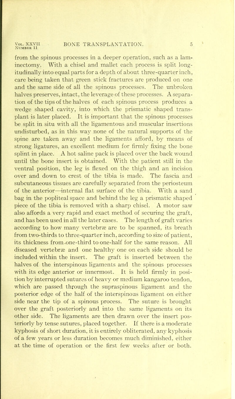 Number 11 from the spinous processes in a deeper operation, such as a lam- inectomy. With a chisel and mallet each process is split long- itudinally into equal parts for a depth of about three-quarter inch, care being taken that green stick fractures are produced on one and the same side of all the spinous processes. The unbroken halves preserves, intact, the leverage of these processes. A separa- tion of the tips of the halves of each spinous process produces a wedge shaped cavity, into which the prismatic shaped trans- plant is later placed. It is important that the spinous processes be split in situ with all the ligamentous and muscular insertions undisturbed, as in this way none of the natural supports of the spine are taken away and the ligaments afford, by means of strong ligatures, an excellent medium for firmly fixing the bone splint in place. A hot saline pack is placed over the back wound until the bone insert is obtained. With the patient still in the ventral position, the leg is flexed on the thigh and an incision over and down to crest of the tibia is made. The fascia and subcutaneous tissues are carefully separated from the periosteum of the anterior—internal flat surface of the tibia. With a sand bag in the popliteal space and behind .the leg a prismatic shaped piece of the tibia is removed with a sharp chisel. A motor saw also affords a very rapid and exact method of securing the graft, and has been used in all the later cases. The length of graft varies according to how many vertebrae are to be spanned, its breath from two-thirds to three-quarter inch, according to size of patient, its thickness from,one-third to one-half for the same reason. All diseased vertebrae and one healthy one on each side should be included within the insert. The graft is inserted between the halves of the interspinous ligaments and the spinous processes with its edge anterior or innermost. It is held firmly in posi- tion by interrupted sutures of heavy or medium kangaroo tendon, which are passed through the supraspinous ligament and the posterior edge of the half of the interspinous ligament on either side near the tip of a spinous process. The suture is brought over the graft posteriorly and into the same ligaments on its other side. The ligaments are then drawn over the insert pos- teriorly by tense sutures, placed together. If there is a moderate kyphosis of short duration, it is entirely obliterated, any kyphosis of a few years or less duration becomes much diminished, either at the time of operation or the first few weeks after or both.