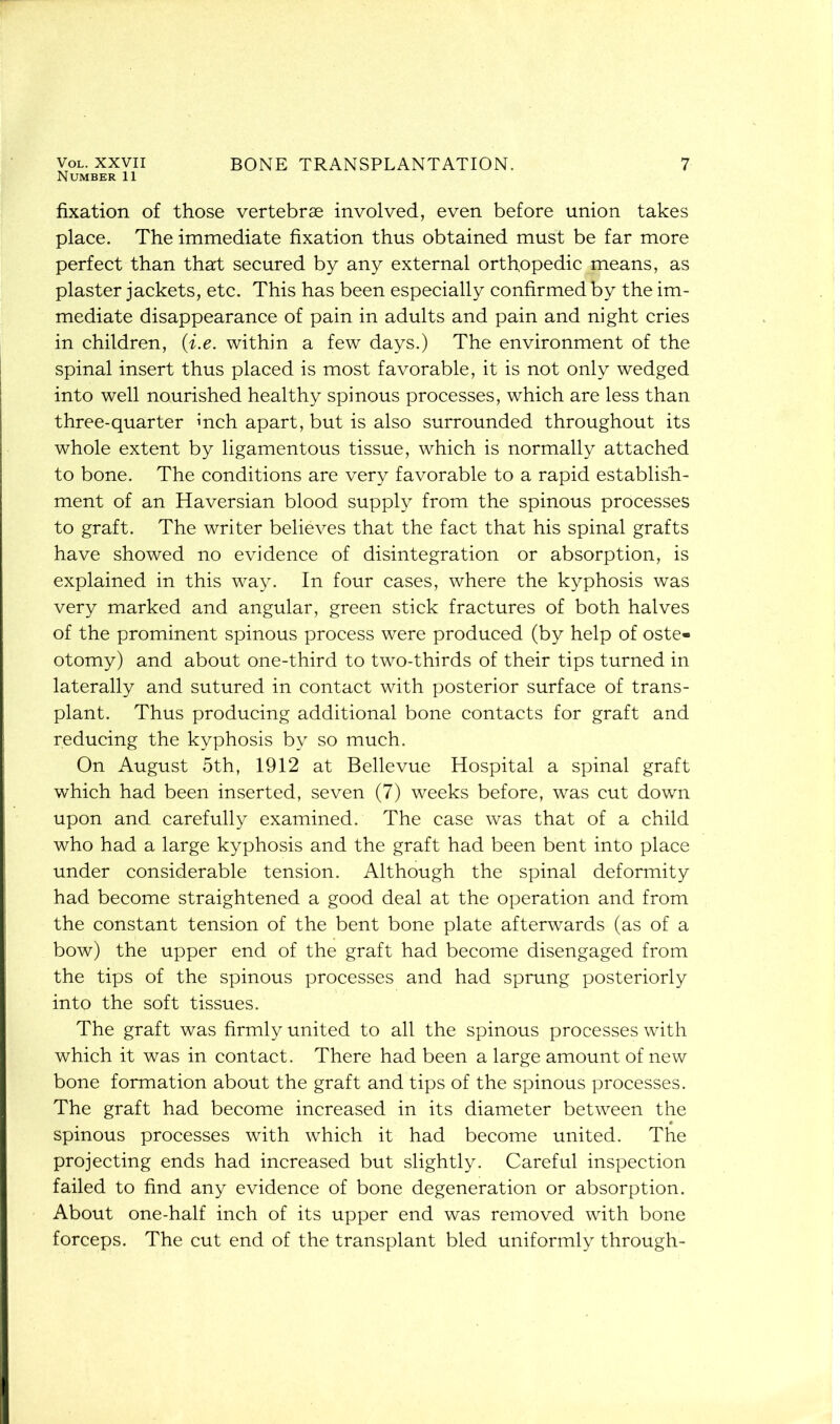 Vol. XXVII Number 11 BONE TRANSPLANTATION. 7 fixation of those vertebrae involved, even before union takes place. The immediate fixation thus obtained must be far more perfect than that secured by any external orthopedic means, as plaster jackets, etc. This has been especially confirmed by the im- mediate disappearance of pain in adults and pain and night cries in children, (i.e. within a few days.) The environment of the spinal insert thus placed is most favorable, it is not only wedged into well nourished healthy spinous processes, which are less than three-quarter inch apart, but is also surrounded throughout its whole extent by ligamentous tissue, which is normally attached to bone. The conditions are very favorable to a rapid establish- ment of an Haversian blood supply from the spinous processes to graft. The writer believes that the fact that his spinal grafts have showed no evidence of disintegration or absorption, is explained in this way. In four cases, where the kyphosis was very marked and angular, green stick fractures of both halves of the prominent spinous process were produced (by help of oste- otomy) and about one-third to two-thirds of their tips turned in laterally and sutured in contact with posterior surface of trans- plant. Thus producing additional bone contacts for graft and reducing the kyphosis by so much. On August 5th, 1912 at Bellevue Hospital a spinal graft which had been inserted, seven (7) weeks before, was cut down upon and carefully examined. The case was that of a child who had a large kyphosis and the graft had been bent into place under considerable tension. Although the spinal deformity had become straightened a good deal at the operation and from the constant tension of the bent bone plate afterwards (as of a bow) the upper end of the graft had become disengaged from the tips of the spinous processes and had sprung posteriorly into the soft tissues. The graft was firmly united to all the spinous processes with which it was in contact. There had been a large amount of new bone formation about the graft and tips of the spinous processes. The graft had become increased in its diameter between the spinous processes with which it had become united. The projecting ends had increased but slightly. Careful inspection failed to find any evidence of bone degeneration or absorption. About one-half inch of its upper end was removed with bone forceps. The cut end of the transplant bled uniformly through-