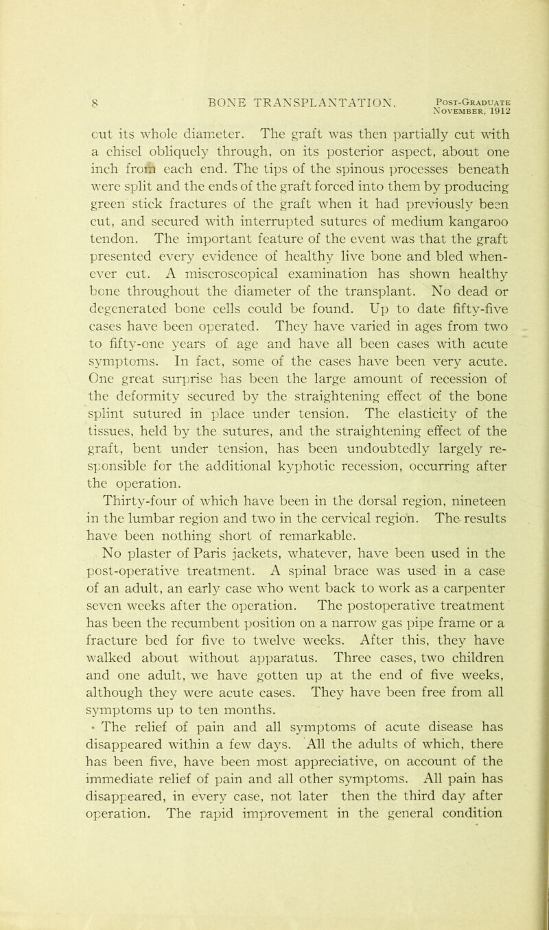 November, 1912 cut its whole diameter. The graft was then partially cut with a chisel obliquely through, on its posterior aspect, about one inch from each end. The tips of the spinous processes beneath were split and the ends of the graft forced into them by producing green stick fractures of the graft when it had previously been cut, and secured with interrupted sutures of medium kangaroo tendon. The important feature of the event was that the graft presented every evidence of healthy live bone and bled when- ever cut. A miscroscopical examination has shown healthy bone throughout the diameter of the transplant. No dead or degenerated bone cells could be found. Up to date fifty-five cases have been operated. They have varied in ages from two to fifty-one years of age and have all been cases with acute symptoms. In fact, some of the cases have been very acute. One great surprise has been the large amount of recession of the deformity secured by the straightening effect of the bone splint sutured in place under tension. The elasticity of the tissues, held by the sutures, and the straightening effect of the graft, bent under tension, has been undoubtedly largely re- sponsible for the additional kyphotic recession, occurring after the operation. Thirty-four of which have been in the dorsal region, nineteen in the lumbar region and two in the cervical region. The results have been nothing short of remarkable. No plaster of Paris jackets, whatever, have been used in the post-operative treatment. A spinal brace was used in a case of an adult, an early case who went back to work as a carpenter seven weeks after the operation. The postoperative treatment has been the recumbent position on a narrow gas pipe frame or a fracture bed for five to twelve weeks. After this, they have walked about without apparatus. Three cases, two children and one adult, we have gotten up at the end of five weeks, although they were acute cases. They have been free from all symptoms up to ten months. • The relief of pain and all symptoms of acute disease has disappeared within a few days. All the adults of which, there has been five, have been most appreciative, on account of the immediate relief of pain and all other symptoms. All pain has disappeared, in every case, not later then the third day after operation. The rapid improvement in the general condition