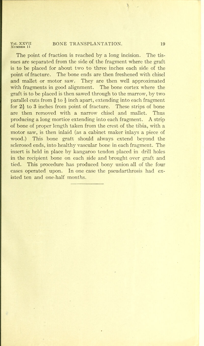 Vol. XXVII Number 11 BONE TRANSPLANTATION. 19 The point of fraction is reached by a long incision. The tis- sues are separated from the side of the fragment where the graft is to be placed for about two to three inches each side of the point of fracture. The bone ends are then freshened with chisel and mallet or motor saw. They are then well approximated with fragments in good alignment. The bone cortex where the graft is to be placed is then sawed through to the marrow, by two parallel cuts from § to J inch apart, extending into each fragment for 2J to 3 inches from point of fracture. These strips of bone are then removed with a narrow chisel and mallet. Thus producing a long mortice extending into each fragment. A strip of bone of proper length taken from the crest of the tibia, with a motor saw, is then inlaid (as a cabinet maker inlays a piece of wood.) This bone graft should always extend beyond the sclerosed ends, into healthy vascular bone in each fragment. The insert is held in place by kangaroo tendon placed in drill holes in the recipient bone on each side and brought over graft and tied. This procedure has produced bony union all of the four cases operated upon. In one case the pseudarthrosis had ex- isted ten and one-half months.