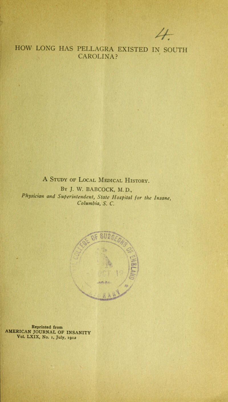 HOW LONG HAS PELLAGRA EXISTED IN SOUTH CAROLINA? A Study of Local Medical History. By J. W. BABCOCK, M. D., Physician and Superintendent, State Hospital for the Insane, Columbia, S. C. Reprinted from AMERICAN JOURNAL OF INSANITY