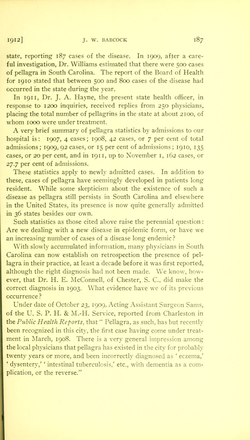 state, reporting’ 187 cases of the disease. In 1909, after a care- ful investigation, Dr. Williams estimated that there were 500 cases of pellagra in South Carolina. The report of the Board of Health for 1910 stated that between 500 and 800 cases of the disease had occurred in the state during the year. In 1911, Dr. J. A. Hayne, the present state health officer, in response to 1200 inquiries, received replies from 250 physicians, placing the total number of pellagrins in the state at about 2100, of whom 1000 were under treatment. A very brief summary of pellagra statistics by admissions to our hospital is: 1907, 4 cases; 1908, 42 cases, or 7 per cent of total admissions; 1909, 92 cases, or 15 per cent of admissions ; 1910, 135 cases, or 20 per cent, and in 1911, up to November i, 162 cases, or 27.7 per cent of admissions. These statistics apply to newly admitted cases. In addition to these, cases of pellagra have seemingly developed in patients long resident. While some skepticism about the existence of sucli a disease as pellagra still persists in South Carolina and elsewhere in the United States, its presence is now quite generally admitted I in 36 states besides our own. I Such statistics as those cited above raise the perennial question: Are we dealing with a new disease in epidemic form, or have we an increasing number of cases of a disease long endemic? With slowly accumulated information, many physicians in South Carolina can now establish on retrospection the presence of pel- lagra in their practice, at least a decade before it was first reported, although the right diagnosis had not been made. W'e know, how- ever, that Dr. H. E. ^McConnell, of Chester, S. C., did make the correct diagnosis in 1903. What evidence have we of its previous occurrence ? Under date of October 23, 1909, Acting Assistant Surgeon Sams, of the U. S. P. H. & M.-H. Service, reported from Charleston in I the Public Health Reports, that ‘‘ Pellagra, as such, has but recently ^ been recognized in this city, the first case having come under treat- I ment in ]\Iarch, 1908. There is a very general impression among ^ the local physicians that pellagra has existed in the citv- for probably twenty years or more, and been incorrectly diagnosed as ‘ eczema,’ ‘ dysentery,’ ‘ intestinal tuberculosis,’ etc., with dementia as a com- I plication, or the reverse.” t