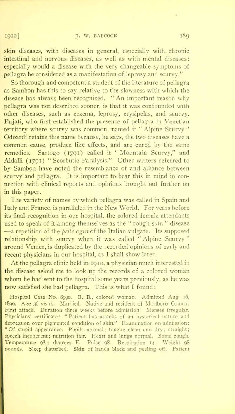 skin diseases, with diseases in general, especially with, chronic intestinal and ner\^oiis diseases, as well as with mental diseases: especially would a disease wdth the very changeable symptoms of pellagra be considered as a manifestation of leprosy and scurvy.” So thorough and competent a student of the literature of pellagra as Sambon has this to say relative to the slowness with which the disease has always been recognized. ” An important reason why pellagra was not described sooner, is that it was confounded with other diseases, such as eczema, leprosy, erysipelas, and scurvy. Pujati, who first established the presence of pellagra in Venetian territory where scurvy was common, named it ” Alpine Scurvy.” Odoardi retains this name because, he says, the two diseases have a common cause, produce like efifects, and are cured by the same remedies. Sartogo (1791) called it “Mountain Scurvy,” and Aldalli (1791) “Scorbutic Paralysis.” Other writers referred to by Sambon have noted the resemblance of and alliance between scurvy and pellagra. It is important to bear this in mind in con- nection with clinical reports and opinions brought out further on in this paper. The variety of names by which pellagra was called in Spain and Italy and France, is paralleled in the New World. For years before its final recognition in our hospital, the colored female attendants used to speak of it among themselves as the “ rough skin ” disease —a repetition of the pdlc agra of the Italian vulgate. Its supposed relationship with scurvy when it was called “ Alpine Scurvy ” around Venice, is duplicated by the recorded opinions of early and recent physicians in our hospital, as I shall show later. At the pellagra clinic held in 1910, a physician much interested in the disease asked me to look up the records of a colored woman whom he had sent to the hospital some years previously, as he was now satisfied she had pellagra. This is what I found: Hospital Case No. 8990. B. B., colored woman. Admitted Aug. 16, 1899. Age 36 years. I^Iarried. Native and resident of Marlboro County. First attack. Duration three weeks before admission. ]\Ienses irregular. Physicians’ certificate: “ Patient has attacks of an hysterical nature and depression over pigmented condition of skin.” Examination on admission: “Of stupid appearance. Pupils normal; tongue clean and dry; straight; speech incoherent; nutrition fair. Heart and lungs normal. Some cough. Temperature 984 degrees F. Pulse 98. Respiration 14. Weight 98 pounds. Sleep disturbed. Skin of hands black and peeling off. Patient