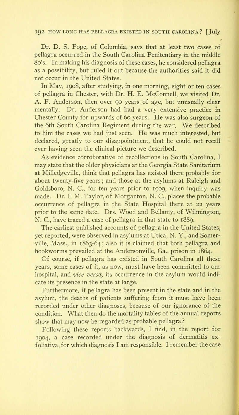 Dr. D. S. Pope, of Columbia, says that at least two cases of pellagra occurred in the South Carolina Penitentiary in the middle 80’s. In making his diagnosis of these cases, he considered pellagra as a possibility, but ruled it out because the authorities said it did not occur in the United States. In May, 1908, after studying, in one morning, eight or ten cases of pellagra in Chester, with Dr. H. E. McConnell, we visited Dr. A. F. Anderson, then over 90 years of age, but unusually clear mentally. Dr. Anderson had had a very extensive practice in Chester County for upwards of 60 years. He was also surgeon of the 6th South Carolina Regiment during the war. We described to him the cases we had just seen. He was much interested, but declared, greatly to our disappointment, that he could not recall ever having seen the clinical picture we described. As evidence corroborative of recollections in South Carolina, I may state that the older physicians at the Georgia State Sanitarium at Milledgeville, think that pellagra has existed there probably for about twenty-five years; and those at the asylums at Raleigh and Goldsboro, N. C., for ten years prior to 1909, when inquiry was made. Dr. I. M. Taylor, of Morganton, N. C., places the probable occurrence of pellagra in the State Hospital there at 22 years prior to the same date. Drs. Wood and Bellamy, of Wilmington, N. C., have traced a case of pellagra in that state to 1889. The earliest published accounts of pellagra in the United States, yet reported, were observed in asylums at Utica, N. Y., and Somer- ville, Mass., in 1863-64; also it is claimed that both pellagra and hookworms prevailed at the Andersonville, Ga., prison in 1864. Of course, if pellagra has existed in South Carolina all these years, some cases of it, as now, must have been committed to our hospital, and vice versa, its occurrence in the asylum would indi- cate its presence in the state at large. Furthermore, if pellagra has been present in the state and in the asylum, the deaths of patients suffering from it must have been recorded under other diagnoses, because of our ignorance of the condition. What then do the mortality tables’ of the annual reports show that may now be regarded as probable pellagra ? Following these reports backwards, I find, in the report for 1904, a case recorded under the diagnosis of dermatitis ex- foliativa, for which diagnosis I am responsible. I remember the case