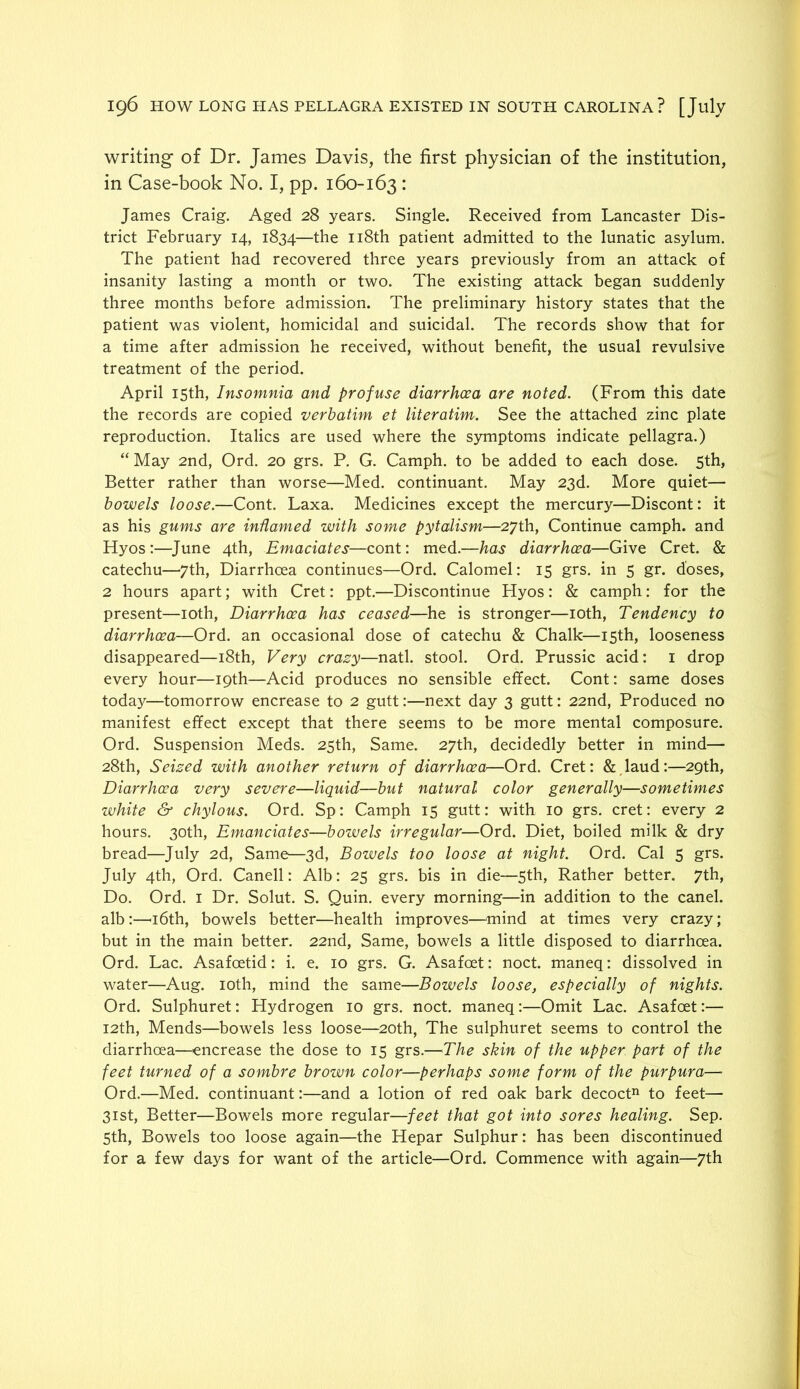 writing of Dr. James Davis, the first physician of the institution, in Case-book No. I, pp. 160-163 • James Craig. Aged 28 years. Single. Received from Lancaster Dis- trict February 14, 1834—the ii8th patient admitted to the lunatic asylum. The patient had recovered three years previously from an attack of insanity lasting a month or two. The existing attack began suddenly three months before admission. The preliminary history states that the patient was violent, homicidal and suicidal. The records show that for a time after admission he received, without benefit, the usual revulsive treatment of the period. April 15th, Insomnia and profuse diarrhoea are noted. (From this date the records are copied verbatim et literatim. See the attached zinc plate reproduction. Italics are used where the symptoms indicate pellagra.) “ May 2nd, Ord. 20 grs. P. G. Camph. to be added to each dose. 5th, Better rather than worse—Med. continuant. May 23d. More quiet— bowels loose.—Cont. Laxa. Medicines except the mercury—Discont: it as his gums are indamed with some pytalism—27th, Continue camph. and Hyos:—June 4th, Emaciates—cont: med.—has diarrhoea—Give Cret. & catechu—7th, Diarrhoea continues—Ord. Calomel: 15 grs. in 5 gr. doses, 2 hours apart; with Cret: ppt.—Discontinue Hyos: & camph: for the present—loth. Diarrhoea has ceased—he is stronger—loth. Tendency to diarrhoea—Ord. an occasional dose of catechu & Chalk—15th, looseness disappeared—i8th. Very crazy—natl. stool. Ord. Prussic acid: i drop every hour—19th—Acid produces no sensible effect. Cont: same doses today—tomorrow encrease to 2 gutt:—next day 3 gutt: 22nd, Produced no manifest effect except that there seems to be more mental composure. Ord. Suspension Meds. 25th, Same. 27th, decidedly better in mind— 28th, Seized with another return of diarrhoea—Ord. Cret: &,laud:—29th, Diarrhoea very severe—liquid—but natural color generally—sometimes white & chylous. Ord. Sp: Camph 15 gutt: with 10 grs. cret: every 2 hours. 30th, Emanciates—bozuels irregular—Ord. Diet, boiled milk & dry bread—July 2d, Same—3d, Bowels too loose at night. Ord. Cal 5 grs. July 4th, Ord. Canell: Alb: 25 grs. bis in die—5th, Rather better. 7th, Do. Ord. I Dr. Solut. S. Quin, every morning—in addition to the canel. alb:—'i6th, bowels better—health improves—^mind at times very crazy; but in the main better. 22nd, Same, bowels a little disposed to diarrhoea. Ord. Lac. Asafoetid: i. e. 10 grs. G. Asafoet: noct. maneq: dissolved in water—Aug. loth, mind the same—Bowels loose, especially of nights. Ord. Sulphuret: Hydrogen 10 grs. noct. maneq:—Omit Lac. Asafoet:— I2th, Mends—bowels less loose—20th, The sulphuret seems to control the diarrhoea—encrease the dose to 15 grs.—The skin of the upper part of the feet turned of a sombre brown color—perhaps some form of the purpura— Ord.—Med. continuant:—and a lotion of red oak bark decoct“ to feet— 31st, Better—Bowels more regular—feet that got into sores healing. Sep. 5th, Bowels too loose again—the Hepar Sulphur: has been discontinued for a few days for want of the article—Ord. Commence with again—7th