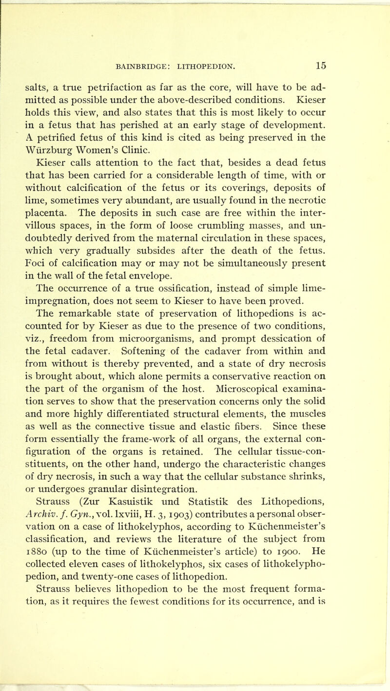 salts, a true petrifaction as far as the core, will have to be ad- mitted as possible under the above-described conditions. Kieser holds this view, and also states that this is most likely to occur in a fetus that has perished at an early stage of development. A petrified fetus of this kind is cited as being preserved in the Wurzburg Women’s Clinic. Kieser calls attention to the fact that, besides a dead fetus that has been carried for a considerable length of time, with or without calcification of the fetus or its coverings, deposits of lime, sometimes very abundant, are usually found in the necrotic placenta. The deposits in such case are free within the inter- villous spaces, in the form of loose crumbling masses, and un- doubtedly derived from the maternal circulation in these spaces, which very gradually subsides after the death of the fetus. Foci of calcification may or may not be simultaneously present in the wall of the fetal envelope. The occurrence of a true ossification, instead of simple lime- impregnation, does not seem to Kieser to have been proved. The remarkable state of preservation of lithopedions is ac- counted for by Kieser as due to the presence of two conditions, viz., freedom from microorganisms, and prompt dessication of the fetal cadaver. Softening of the cadaver from within and from without is thereby prevented, and a state of dry necrosis is brought about, which alone permits a conservative reaction on the part of the organism of the host. Microscopical examina- tion serves to show that the preservation concerns only the solid and more highly differentiated structural elements, the muscles as well as the connective tissue and elastic fibers. Since these form essentially the frame-work of all organs, the external con- figuration of the organs is retained. The cellular tissue-con- stituents, on the other hand, undergo the characteristic changes of dry necrosis, in such a way that the cellular substance shrinks, or undergoes granular disintegration. Strauss (Zur Kasuistik und Statistik des Lithopedions, Archie, f. Gyn.} vol. lxviii, H. 3, 1903) contributes a personal obser- vation on a case of lithokelyphos, according to Kuchenmeister’s classification, and reviews the literature of the subject from 1880 (up to the time of Kuchenmeister’s article) to 1900. He collected eleven cases of lithokelyphos, six cases of lithokelypho- pedion, and twenty-one cases of lithopedion. Strauss believes lithopedion to be the most frequent forma- tion, as it requires the fewest conditions for its occurrence, and is