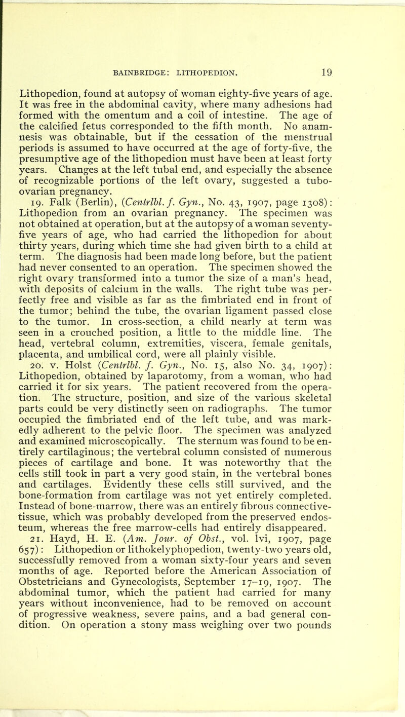 Lithopedion, found at autopsy of woman eighty-five years of age. It was free in the abdominal cavity, where many adhesions had formed with the omentum and a coil of intestine. The age of the calcified fetus corresponded to the fifth month. No anam- nesis was obtainable, but if the cessation of the menstrual periods is assumed to have occurred at the age of forty-five, the presumptive age of the lithopedion must have been at least forty years. Changes at the left tubal end, and especially the absence of recognizable portions of the left ovary, suggested a tubo- ovarian pregnancy. 19. Falk (Berlin), (Centrlbl. f. Gyn., No. 43, 1907, page 1308): Lithopedion from an ovarian pregnancy. The specimen was not obtained at operation, but at the autopsy of a woman seventy- five years of age, who had carried the lithopedion for about thirty years, during which time she had given birth to a child at term. The diagnosis had been made long before, but the patient had never consented to an operation. The specimen showed the right ovary transformed into a tumor the size of a man’s head, with deposits of calcium in the walls. The right tube was per- fectly free and visible as far as the fimbriated end in front of the tumor; behind the tube, the ovarian ligament passed close to the tumor. In cross-section, a child nearly at term was seen in a crouched position, a little to the middle line. The head, vertebral column, extremities, viscera, female genitals, placenta, and umbilical cord, were all plainly visible. 20. v. Holst (Centrlbl. f. Gyn., No. 15, also No. 34, 1907): Lithopedion, obtained by laparotomy, from a woman, who had carried it for six years. The patient recovered from the opera- tion. The structure, position, and size of the various skeletal parts could be very distinctly seen on radiographs. The tumor occupied the fimbriated end of the left tube, and was mark- edly adherent to the pelvic floor. The specimen was analyzed and examined microscopically. The sternum was found to be en- tirely cartilaginous; the vertebral column consisted of numerous pieces of cartilage and bone. It was noteworthy that the cells still took in part a very good stain, in the vertebral bones and cartilages. Evidently these cells still survived, and the bone-formation from cartilage was not yet entirely completed. Instead of bone-marrow, there was an entirely fibrous connective- tissue, which was probably developed from the preserved endos- teum, whereas the free marrow-cells had entirely disappeared. 21. Hayd, H. E. (Am. Jour, of Obst., vol. lvi, 1907, page 657): Lithopedion or lithokelyphopedion, twenty-two years old, successfully removed from a woman sixty-four years and seven months of age. Reported before the American Association of Obstetricians and Gynecologists, September 17-19, 1907. The abdominal tumor, which the patient had carried for many years without inconvenience, had to be removed on account of progressive weakness, severe pains, and a bad general con- dition. On operation a stony mass weighing over two pounds