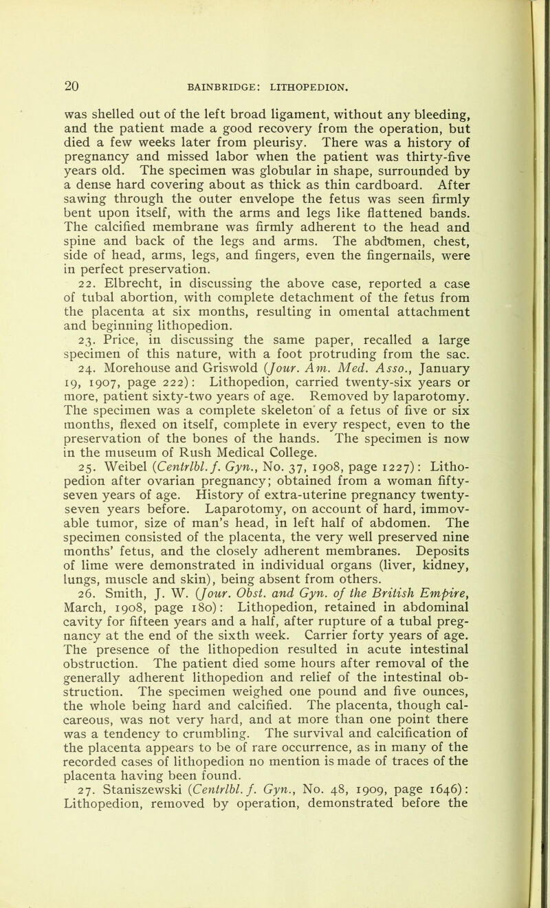 was shelled out of the left broad ligament, without any bleeding, and the patient made a good recovery from the operation, but died a few weeks later from pleurisy. There was a history of pregnancy and missed labor when the patient was thirty-five years old. The specimen was globular in shape, surrounded by a dense hard covering about as thick as thin cardboard. After sawing through the outer envelope the fetus was seen firmly bent upon itself, with the arms and legs like flattened bands. The calcified membrane was firmly adherent to the head and spine and back of the legs and arms. The abdbmen, chest, side of head, arms, legs, and fingers, even the fingernails, were in perfect preservation. 22. Elbrecht, in discussing the above case, reported a case of tubal abortion, with complete detachment of the fetus from the placenta at six months, resulting in omental attachment and beginning lithopedion. 23. Price, in discussing the same paper, recalled a large specimen of this nature, with a foot protruding from the sac. 24. Morehouse and Griswold {Jour. Am. Med. January 19, 1907, page 222): Lithopedion, carried twenty-six years or more, patient sixty-two years of age. Removed by laparotomy. The specimen was a complete skeleton of a fetus of five or six months, flexed on itself, complete in every respect, even to the preservation of the bones of the hands. The specimen is now in the museum of Rush Medical College. 25. Weibel {Centrlbl. f. Gyn.} No. 37, 1908, page 1227): Litho- pedion after ovarian pregnancy; obtained from a woman fifty- seven years of age. History of extra-uterine pregnancy twenty- seven years before. Laparotomy, on account of hard, immov- able tumor, size of man’s head, in left half of abdomen. The specimen consisted of the placenta, the very well preserved nine months’ fetus, and the closely adherent membranes. Deposits of lime were demonstrated in individual organs (liver, kidney, lungs, muscle and skin), being absent from others. 26. Smith, J. W. {Jour. Obst. and Gyn. of the British Empire, March, 1908, page 180): Lithopedion, retained in abdominal cavity for fifteen years and a half, after rupture of a tubal preg- nancy at the end of the sixth week. Carrier forty years of age. The presence of the lithopedion resulted in acute intestinal obstruction. The patient died some hours after removal of the generally adherent lithopedion and relief of the intestinal ob- struction. The specimen weighed one pound and five ounces, the whole being hard and calcified. The placenta, though cal- careous, was not very hard, and at more than one point there was a tendency to crumbling. The survival and calcification of the placenta appears to be of rare occurrence, as in many of the recorded cases of lithopedion no mention is made of traces of the placenta having been found. 27. Staniszewski {Centrlbl. f. Gyn., No. 48, 1909, page 1646): Lithopedion, removed by operation, demonstrated before the