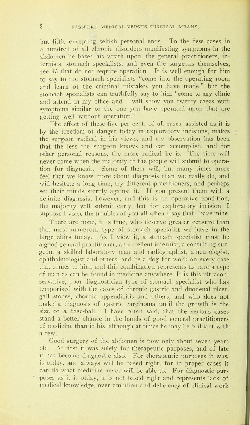 but little excepting selfish personal ends. To the few cases in a hundred of all chronic disorders manifesting symptoms in the abdomen he bases his wrath upon, the general practitioners, in- ternists, stomach specialists, and even the surgeons themselves, see 95 that do not require operation. It is well enough for him to say to the stomach specialists “come into the operating room and learn of the criminal mistakes you have made,” but the stomach specialists can truthfully say to liim “come to my clinic and attend in my office and I will show you twenty cases with symptoms similar to the one you have operated upon that are getting well without operation.” The effect of these five per cent, of all cases, assisted as it is by the freedom of danger today in exploratory incisions, makes the surgeon radical in his views, and my observation has been that the less the surgeon knows and can accomplish, and for other personal reasons, the more radical he is. The time will never come when the majority of the people will submit to opera- tion for diagnosis. Some of them will, but many times more feel that we know more about diagnosis than we really do, and will hesitate a long time, try different practitioners, and perhaps set their minds sternly against it. If you present them with a definite diagnosis, however, and this is an operative condition, the majority will submit early, but for exploratory incision, I suppose I voice the troubles of you all when I say that I have mine. There are none, it is true, who deserve greater censure than that most numerous type of stomach specialist we have in the large cities today. As I view it, a stomach specialist must be a good general practitioner, an excellent internist, a consulting sur- geon, a skilled laboratory man and radiographist, a neurologist, ophthalmologist and others, and be a dog for work on every case that comes to him, and this combination represents as rare a type of man as can be found in medicine anywhere. It is this ultracom servative, poor diagnostician type of stomach specialist who has temporized with the cases of chronic gastric and duodenal ulcer, gall stones, chornic appendicitis and others, and who does not make a diagnosis of gastric carcinoma until the growth is the size of a base-ball. I have often said, that the serious cases stand a better chance in the hands of good general practitioners of medicine than in his, although at times he may be brilliant with a few. Good surgery of the abdomen is now only about seven years old. At first it was solely for therapeutic purposes, and of late it has become diagnostic also. For therapeutic purposes it was, is today, and always will be based right, for in proper cases it can do what medicine never will be able to. For diagnostic pur- poses as it is today, it is not based right and represents lack of medical knowledge, over ambition and deficiency of clinical work