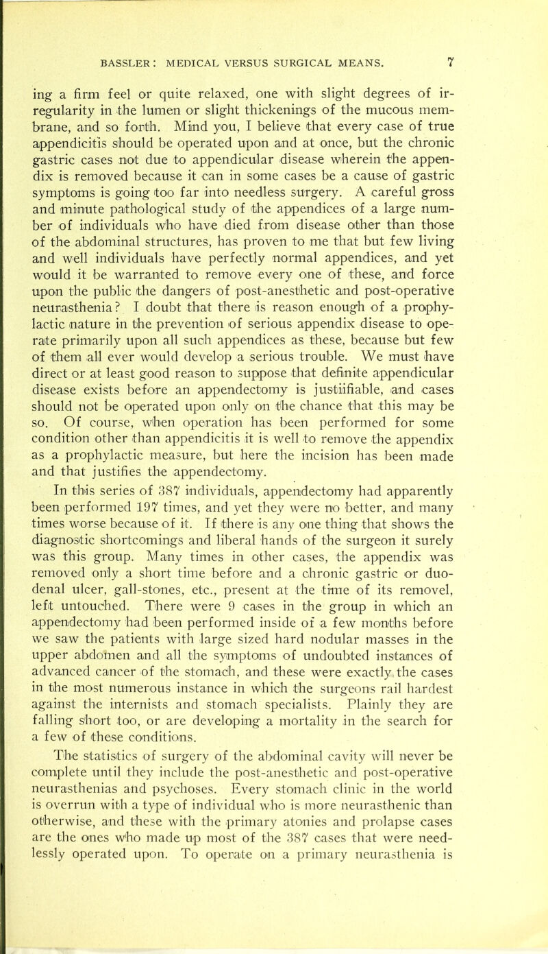 ing a firm feel or quite relaxed, one with slight degrees of ir- regularity in (the lumen or slight thickenings of the mucous mem- brane, and so forth. Mind you, I believe that every case of true appendicitis should be operated upon and at once, but the chronic gastric cases not due to appendicular disease wherein the appen- dix is removed because it can in some cases be a cause of gastric symptoms is going too far into needless surgery. A careful gross and minute pathological study of the appendices of a large num- ber of individuals who have died from disease other than those of the abdominal structures, has proven to me that but few living and well individuals have perfectly normal appendices, and yet would it be warranted to remove every one of these, and force upon the public the dangers of post-anesthetic and post-operative neurasthenia? I doubt that there is reason enough of a prophy- lactic nature in the prevention of serious appendix disease to ope- rate primarily upon all such appendices as these, because but few of them all ever would develop a serious trouble. We must have direct or at least good reason to suppose that definite appendicular disease exists before an appendectomy is justiifiable, and cases should not be operated upon only on the chance that this may be so. Of course, when operation has been performed for some condition other than appendicitis it is well to remove the appendix as a prophylactic measure, but here the incision has been made and that justifies the appendectomy. In this series of 387 individuals, appendectomy had apparently been performed 197 times, and yet they were no better, and many times worse because of it. If there is any one thing that shows the diagnostic shortcomings and liberal hands of the surgeon it surely was this group. Many times in other cases, the appendix was removed only a short time before and a Ghronic gastric or duo- denal ulcer, gall-stones, etc., present at the time of its removel, left untouched. There were 9 cases in the group in which an appendectomy had been performed inside of a few months before we saw the patients with large sized hard nodular masses in the upper abdomen and all the symptoms of undoubted instances of advanced cancer of the stomach, and these were exactly, the cases in the most numerous instance in which the surgeons rail hardest against the internists and stomach specialists. Plainly they are falling short too, or are developing a mortality in the search for a few of these conditions. The statistics of surgery of the abdominal cavity will never be complete until they include the post-anesthetic and post-operative neurasthenias and psychoses. Every stomach clinic in the world is overrun with a type of individual who is more neurasthenic than otherwise, and these with the primary atonies and prolapse cases are the ones who made up most of the 387 cases that were need- lessly operated upon. To operate on a primary neurasthenia is